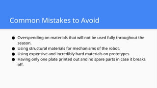 Common Mistakes to Avoid
● Overspending on materials that will not be used fully throughout the
season.
● Using structural materials for mechanisms of the robot.
● Using expensive and incredibly hard materials on prototypes
● Having only one plate printed out and no spare parts in case it breaks
off.
 