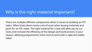 Why is the right material important?
There are multiple different components when it comes to building an FTC
robot. Often times there comes a lot of costs when buying materials and
parts for an FTC robot. The right material for a task will allow you to cut
costs and increase the efficiency of the design and build process in your
season, allowing programmers more time to work with a rigid and stable
robot.
 