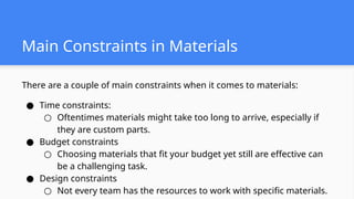 There are a couple of main constraints when it comes to materials:
● Time constraints:
○ Oftentimes materials might take too long to arrive, especially if
they are custom parts.
● Budget constraints
○ Choosing materials that fit your budget yet still are effective can
be a challenging task.
● Design constraints
○ Not every team has the resources to work with specific materials.
Main Constraints in Materials
 
