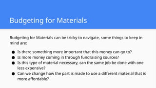 Budgeting for Materials
Budgeting for Materials can be tricky to navigate, some things to keep in
mind are:
● Is there something more important that this money can go to?
● Is more money coming in through fundraising sources?
● Is this type of material necessary, can the same job be done with one
less expensive?
● Can we change how the part is made to use a different material that is
more affordable?
 