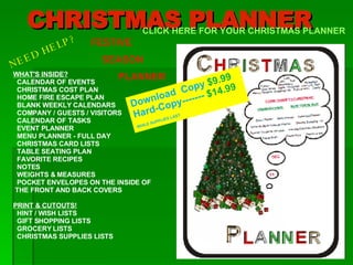 CHRISTMAS PLANNER WHAT'S INSIDE? CALENDAR OF EVENTS CHRISTMAS COST PLAN    HOME FIRE ESCAPE PLAN BLANK WEEKLY CALENDARS COMPANY / GUESTS / VISITORS CALENDAR OF TASKS    EVENT PLANNER MENU PLANNER - FULL DAY CHRISTMAS CARD LISTS TABLE SEATING PLAN  FAVORITE RECIPES  NOTES  WEIGHTS & MEASURES POCKET ENVELOPES ON THE INSIDE OF  THE FRONT AND BACK COVERS  PRINT & CUTOUTS! HINT / WISH LISTS GIFT SHOPPING LISTS  GROCERY LISTS CHRISTMAS SUPPLIES LISTS CLICK HERE FOR YOUR CHRISTMAS PLANNER NEED HELP? FESTIVE SEASON PLANNER Download  Copy  $9.99 Hard-Copy-------  $14.99 WHILE SUPPLIES LAST   