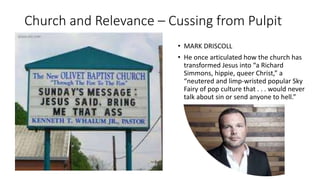 Church and Relevance – Cussing from Pulpit
• MARK DRISCOLL
• He once articulated how the church has
transformed Jesus into “a Richard
Simmons, hippie, queer Christ,” a
“neutered and limp-wristed popular Sky
Fairy of pop culture that . . . would never
talk about sin or send anyone to hell.”
 