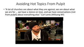 Avoiding Hot Topics From Pulpit
• “A lot of churches are about what they are against; we are about what
we are for … we have a stance on love, and we have conversations (not
from pulpit) about everything else.” Carl Lentz (Hillsong NY)
 
