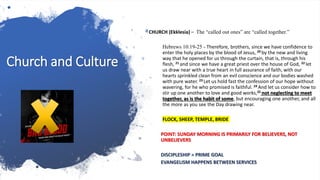 Church and Culture
CHURCH (Ekklesia) – The “called out ones” are “called together.”
Hebrews 10:19-25 - Therefore, brothers, since we have confidence to
enter the holy places by the blood of Jesus, 20 by the new and living
way that he opened for us through the curtain, that is, through his
flesh, 21 and since we have a great priest over the house of God, 22 let
us draw near with a true heart in full assurance of faith, with our
hearts sprinkled clean from an evil conscience and our bodies washed
with pure water. 23 Let us hold fast the confession of our hope without
wavering, for he who promised is faithful. 24 And let us consider how to
stir up one another to love and good works,25 not neglecting to meet
together, as is the habit of some, but encouraging one another, and all
the more as you see the Day drawing near.
FLOCK, SHEEP, TEMPLE, BRIDE
POINT: SUNDAY MORNING IS PRIMARILY FOR BELIEVERS, NOT
UNBELIEVERS
DISCIPLESHIP = PRIME GOAL
EVANGELISM HAPPENS BETWEEN SERVICES
 