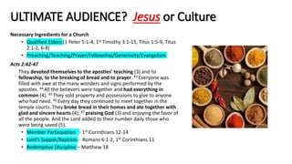 ULTIMATE AUDIENCE? Jesus or Culture
Necessary Ingredients for a Church
• Qualified Elders (1 Peter 5:1-4, 1st Timothy 3:1-15, Titus 1:5-9, Titus
2:1-2, 6-8)
• Preaching/Teaching/Prayer/Fellowship/Generosity/Evangelism
Acts 2:42-47
They devoted themselves to the apostles’ teaching (3) and to
fellowship, to the breaking of bread and to prayer. 43 Everyone was
filled with awe at the many wonders and signs performed by the
apostles. 44 All the believers were together and had everything in
common (4). 45 They sold property and possessions to give to anyone
who had need. 46 Every day they continued to meet together in the
temple courts. They broke bread in their homes and ate together with
glad and sincere hearts (4), 47 praising God (3) and enjoying the favor of
all the people. And the Lord added to their number daily those who
were being saved (5).
• Member Participation - 1st Corinthians 12-14
• Lord’s Supper/Baptism - Romans 6:1-2, 1st Corinthians 11
• Redemptive Discipline – Matthew 18
 