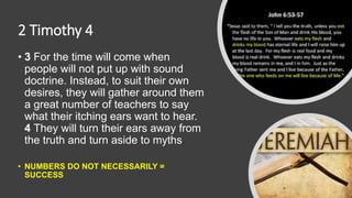 2 Timothy 4
• 3 For the time will come when
people will not put up with sound
doctrine. Instead, to suit their own
desires, they will gather around them
a great number of teachers to say
what their itching ears want to hear.
4 They will turn their ears away from
the truth and turn aside to myths.
• NUMBERS DO NOT NECESSARILY =
SUCCESS
 
