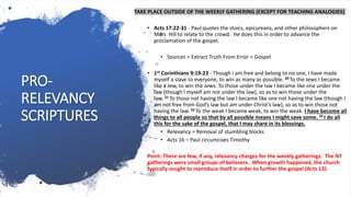 PRO-
RELEVANCY
SCRIPTURES
TAKE PLACE OUTSIDE OF THE WEEKLY GATHERING (EXCEPT FOR TEACHING ANALOGIES)
• Acts 17:22-31 - Paul quotes the stoics, epicureans, and other philosophers on
Mars Hill to relate to the crowd. He does this in order to advance the
proclamation of the gospel.
• Sources > Extract Truth From Error > Gospel
• 1st Corinthians 9:19-23 - Though I am free and belong to no one, I have made
myself a slave to everyone, to win as many as possible. 20 To the Jews I became
like a Jew, to win the Jews. To those under the law I became like one under the
law (though I myself am not under the law), so as to win those under the
law. 21 To those not having the law I became like one not having the law (though I
am not free from God’s law but am under Christ’s law), so as to win those not
having the law. 22 To the weak I became weak, to win the weak. I have become all
things to all people so that by all possible means I might save some. 23 I do all
this for the sake of the gospel, that I may share in its blessings.
• Relevancy = Removal of stumbling blocks
• Acts 16 – Paul circumcises Timothy
Point: There are few, if any, relevancy charges for the weekly gatherings. The NT
gatherings were small groups of believers. When growth happened, the church
typically sought to reproduce itself in order to further the gospel (Acts 13).
 