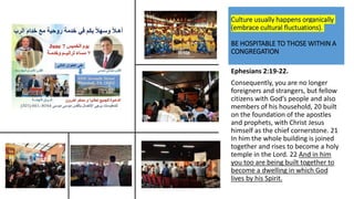 Culture usually happens organically
(embrace cultural fluctuations).
BE HOSPITABLE TO THOSE WITHIN A
CONGREGATION
Ephesians 2:19-22.
Consequently, you are no longer
foreigners and strangers, but fellow
citizens with God’s people and also
members of his household, 20 built
on the foundation of the apostles
and prophets, with Christ Jesus
himself as the chief cornerstone. 21
In him the whole building is joined
together and rises to become a holy
temple in the Lord. 22 And in him
you too are being built together to
become a dwelling in which God
lives by his Spirit.
 
