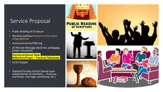 Service Proposal
• Public Reading of Scripture
• Worship (edifies/relevant to the entire
congregation)
• Announcements/Offering
• 20 Minute Message (doctrine, pedagogy,
prayer-saturated)
• Intergenerational Table
Reflection/Prayer – Practical Takeaways
• Lord’s Supper
• Optional Sunday School (based upon
need/interest of members … finances,
end times, marriage, worldview, etc.)
 