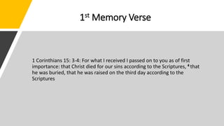 1st Memory Verse
1 Corinthians 15: 3-4: For what I received I passed on to you as of first
importance: that Christ died for our sins according to the Scriptures, 4 that
he was buried, that he was raised on the third day according to the
Scriptures
 