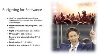 Budgeting for Relevance
• Here's a rough breakdown of how
Lakewood Church uses that 90 million
dollar budget:
• Weekly services and programs: $31.7
million
• Night of Hope events: $6.7 million
• TV ministry: $25.1 million
• General and administrative: $11.5
million
• Fundraising: $11.9 million
• Mission and outreach: $1.2 million
 