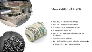 Stewardship of Funds
• Acts 4:33-35 – Help those in need
• Acts 6:1 – Remember the widows
• Galatians 2:10 – Remember the poor
• 1 Timothy 5 – Giving Aid
• Acts 11:29 – Help other churches that are
struggling
• Galatians 6:10 – Outreach
• Acts 13:2-3 – Missionaries, planting other works
• 1 Timothy 5:17-18 – Teaching elders
 