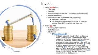 Invest
• Invest heavily into:
• The Poor
• Widows
• Hospitability (culture that God brings to your church)
• Elders/leadership
• Mission/outreach (between the gatherings)
• Relevant Outreach
• Do everything permissible to reach all kinds of
people (beer with neighbor, carnival, etc.)
• Invest less into:
• Building Non-Essentials
• Entertainment
• Flashiness
• 1st Corinthians 2:1-5
• And so it was with me, brothers and sisters.
When I came to you, I did not come with
eloquence or human wisdom as I proclaimed
to you the testimony about God.a 2For I
resolved to know nothing while I was with you
except Jesus Christ and him crucified. 3I came
to you in weakness with great fear and
trembling. 4My message and my preaching
were not with wise and persuasive words, but
with a demonstration of the Spirit’s power,5so
that your faith might not rest on human
wisdom, but on God’s power.
 