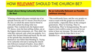 HOW RELEVANT SHOULD THE CHURCH BE?
Forget about Being Culturally Relevant
… Be Real
"Chasing cultural relevance reminds me of an
episode from the old TV sitcom Third Rock from
the Sun, in which the aliens tried to blend in
with earth culture by doing what was
popular. They watched only the highest-rated
TV shows, wore the best-selling clothes, ate at
the biggest chain restaurants, etc. They didn’t do
what they enjoyed, only what was popular. As a
result, they became bland and bored. By the end
of the episode they decided that being
themselves was better than blending in. Trying
to be culturally relevant is turning the church
into followers instead of leaders. Jesus didn’t
care about being relevant to his culture." - Karl
Vators
Be as Culturally-Relevant as Possible
(without sinning)
"The world needs Jesus, and the very people we
want to reach with the gospel are involved in
social media—especially those in the youngest
generations. They’re tweeting. They’re
Facebooking. They’re Instagramming. We can’t
expect a lost world to come to our turf on our
terms to hear our message. We must actively
engage them with the hope that is in us." -
Brandon Cox
 