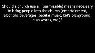 Should a church use all (permissible) means necessary
to bring people into the church (entertainment,
alcoholic beverages, secular music, kid's playground,
cuss words, etc.)?
 