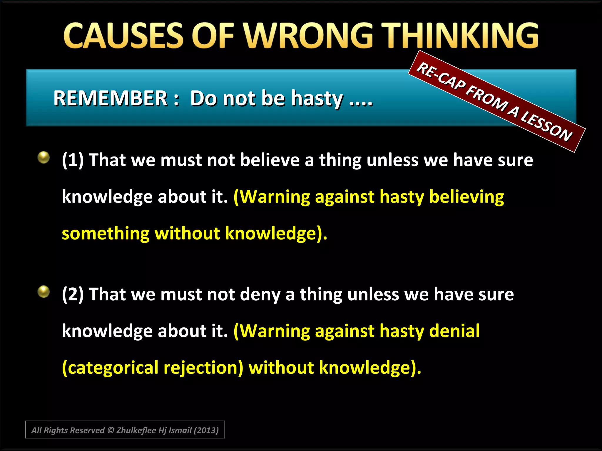 REMEMBER : Do not be hasty ....

RECA P
F RO
MA

LES
SON

(1) That we must not believe a thing unless we have sure
knowledge about it. (Warning against hasty believing
something without knowledge).
(2) That we must not deny a thing unless we have sure
knowledge about it. (Warning against hasty denial
(categorical rejection) without knowledge).
All Rights Reserved © Zhulkeflee Hj Ismail (2013)
)

 