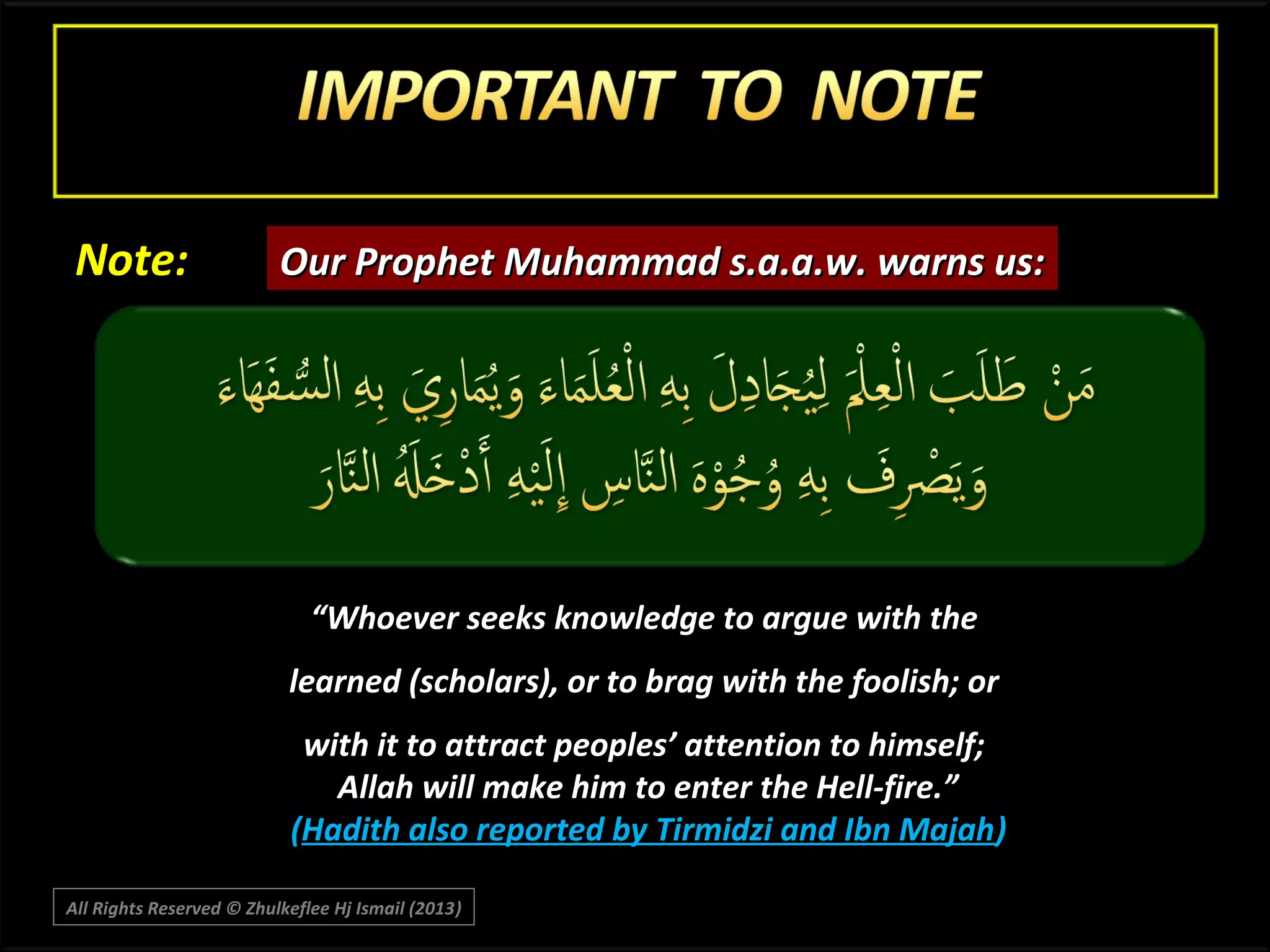 Note:

Our Prophet Muhammad s.a.a.w. warns us:

“Whoever seeks knowledge to argue with the
learned (scholars), or to brag with the foolish; or
with it to attract peoples’ attention to himself;
Allah will make him to enter the Hell-fire.”
(Hadith also reported by Tirmidzi and Ibn Majah)
All Rights Reserved © Zhulkeflee Hj Ismail (2013)
)

 