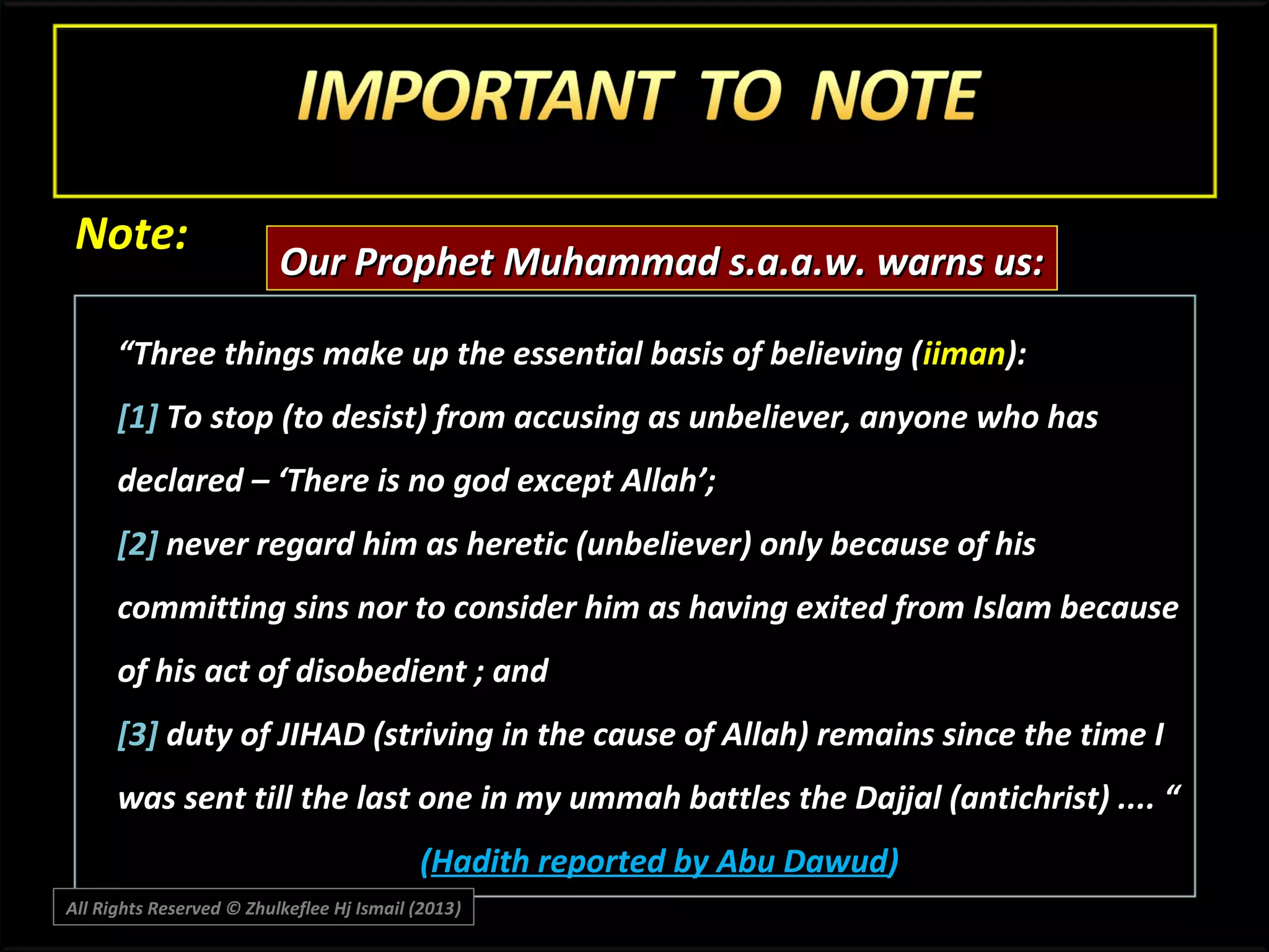 Note:

Our Prophet Muhammad s.a.a.w. warns us:

“Three things make up the essential basis of believing ( iiman):
[1] To stop (to desist) from accusing as unbeliever, anyone who has
declared – ‘There is no god except Allah’;
[2] never regard him as heretic (unbeliever) only because of his
committing sins nor to consider him as having exited from Islam because
of his act of disobedient ; and
[3] duty of JIHAD (striving in the cause of Allah) remains since the time I
was sent till the last one in my ummah battles the Dajjal (antichrist) .... “
(Hadith reported by Abu Dawud)
All Rights Reserved © Zhulkeflee Hj Ismail (2013)
)

 