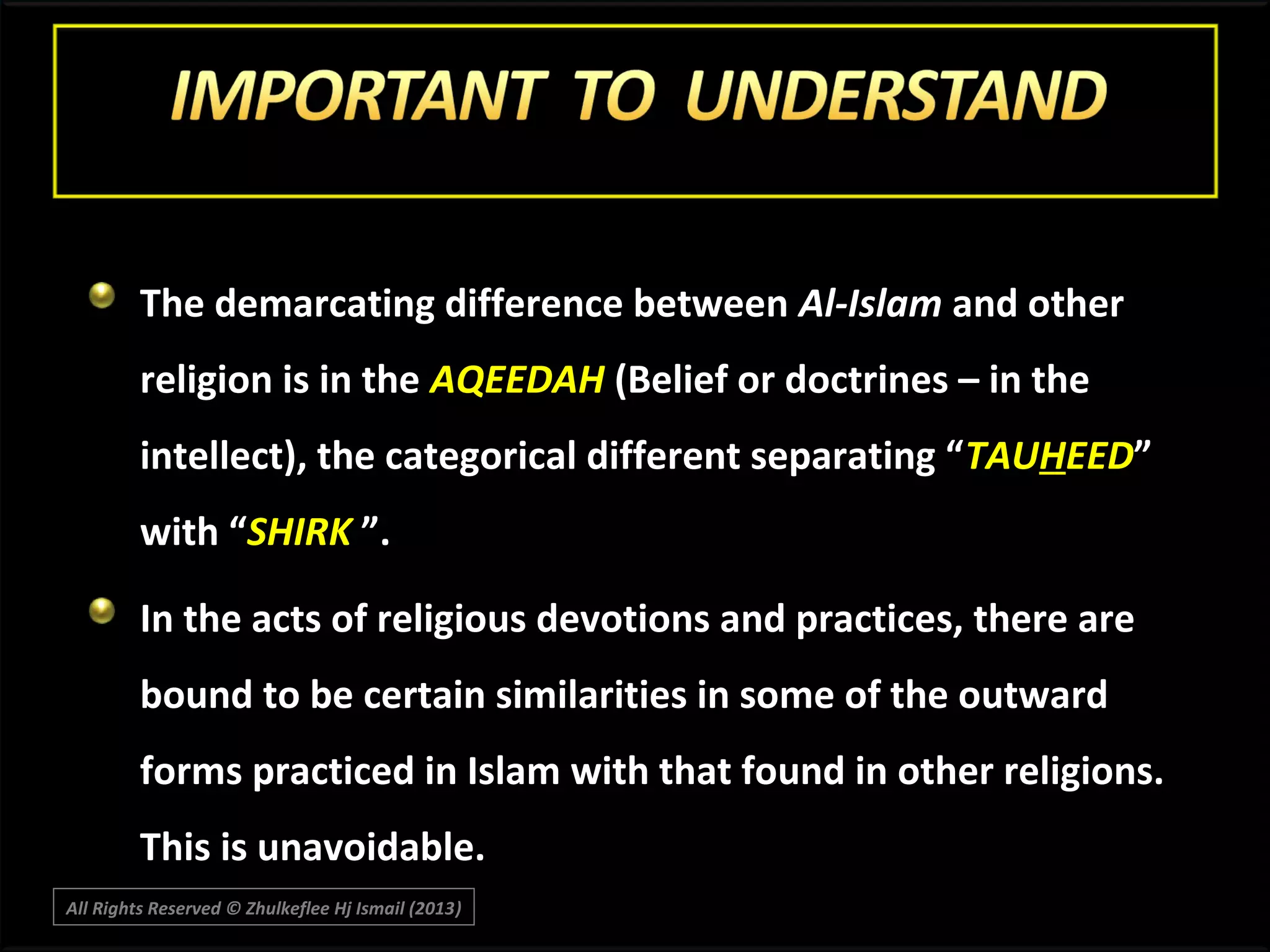 The demarcating difference between Al-Islam and other
religion is in the AQEEDAH (Belief or doctrines – in the
intellect), the categorical different separating “TAUHEED”
with “SHIRK ”.
In the acts of religious devotions and practices, there are
bound to be certain similarities in some of the outward
forms practiced in Islam with that found in other religions.
This is unavoidable.
All Rights Reserved © Zhulkeflee Hj Ismail (2013)
)

 