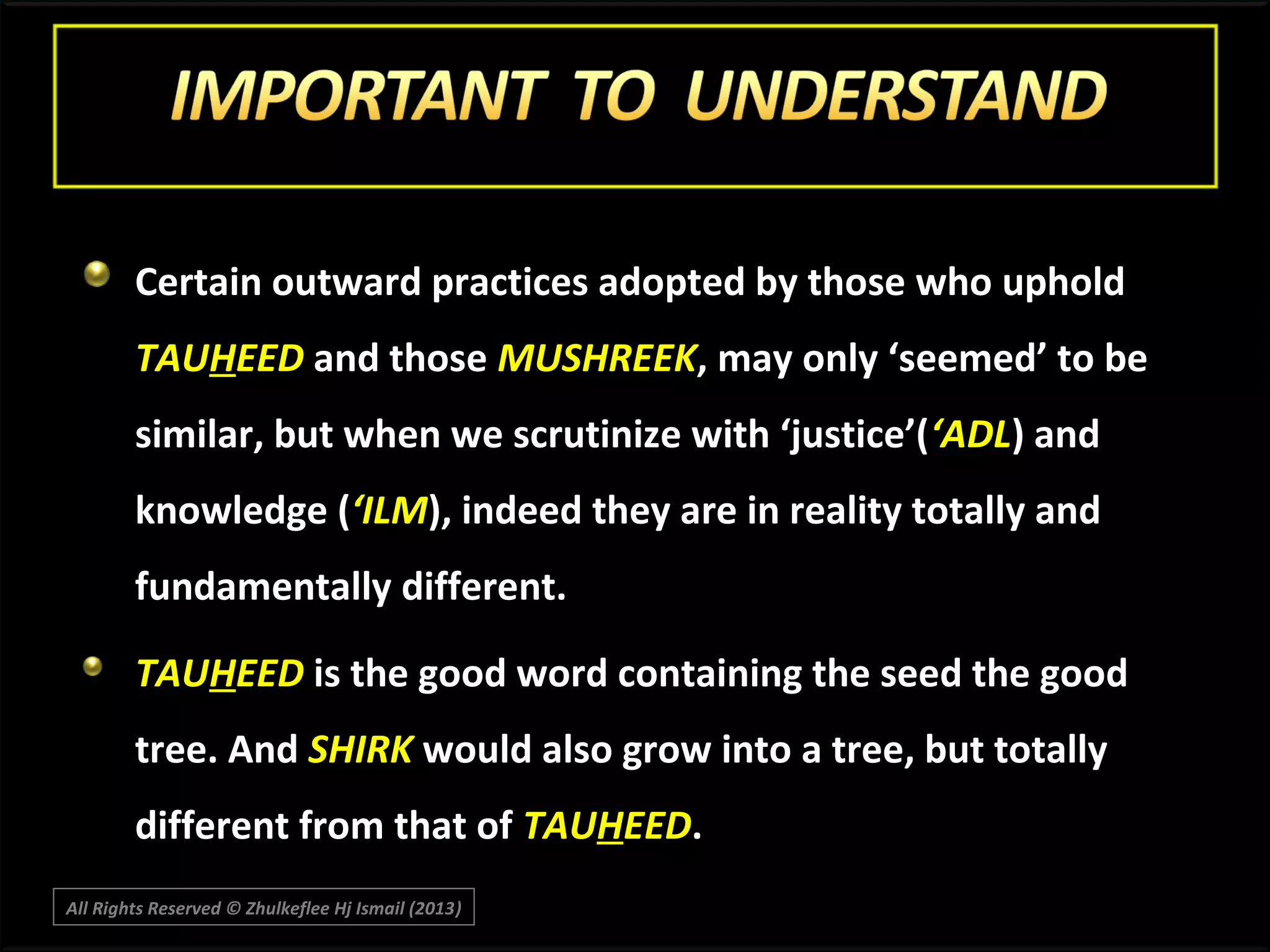 Certain outward practices adopted by those who uphold
TAUHEED and those MUSHREEK, may only ‘seemed’ to be
similar, but when we scrutinize with ‘justice’(‘ADL) and
knowledge (‘ILM), indeed they are in reality totally and
fundamentally different.
TAUHEED is the good word containing the seed the good
tree. And SHIRK would also grow into a tree, but totally
different from that of TAUHEED.
All Rights Reserved © Zhulkeflee Hj Ismail (2013)
)

 