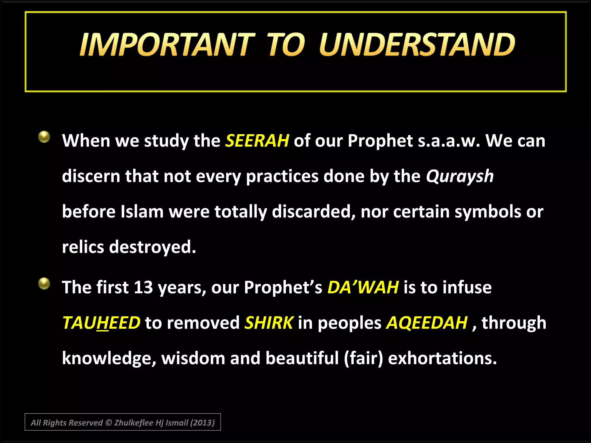 When we study the SEERAH of our Prophet s.a.a.w. We can
discern that not every practices done by the Quraysh
before Islam were totally discarded, nor certain symbols or
relics destroyed.
The first 13 years, our Prophet’s DA’WAH is to infuse
TAUHEED to removed SHIRK in peoples AQEEDAH , through
knowledge, wisdom and beautiful (fair) exhortations.
All Rights Reserved © Zhulkeflee Hj Ismail (2013)
)

 