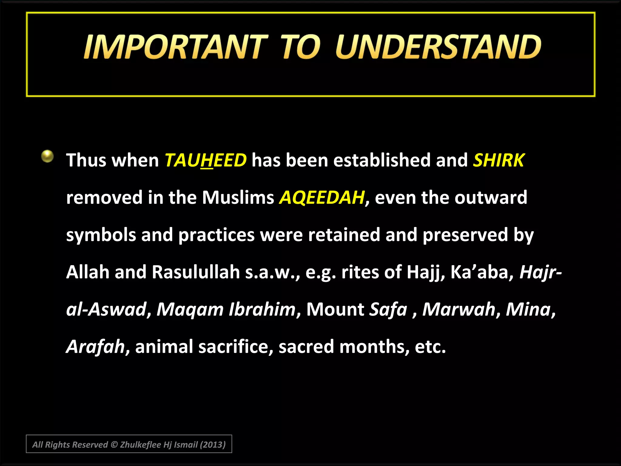 Thus when TAUHEED has been established and SHIRK
removed in the Muslims AQEEDAH, even the outward
symbols and practices were retained and preserved by
Allah and Rasulullah s.a.w., e.g. rites of Hajj, Ka’aba, Hajral-Aswad, Maqam Ibrahim, Mount Safa , Marwah, Mina,
Arafah, animal sacrifice, sacred months, etc.

All Rights Reserved © Zhulkeflee Hj Ismail (2013)
)

 