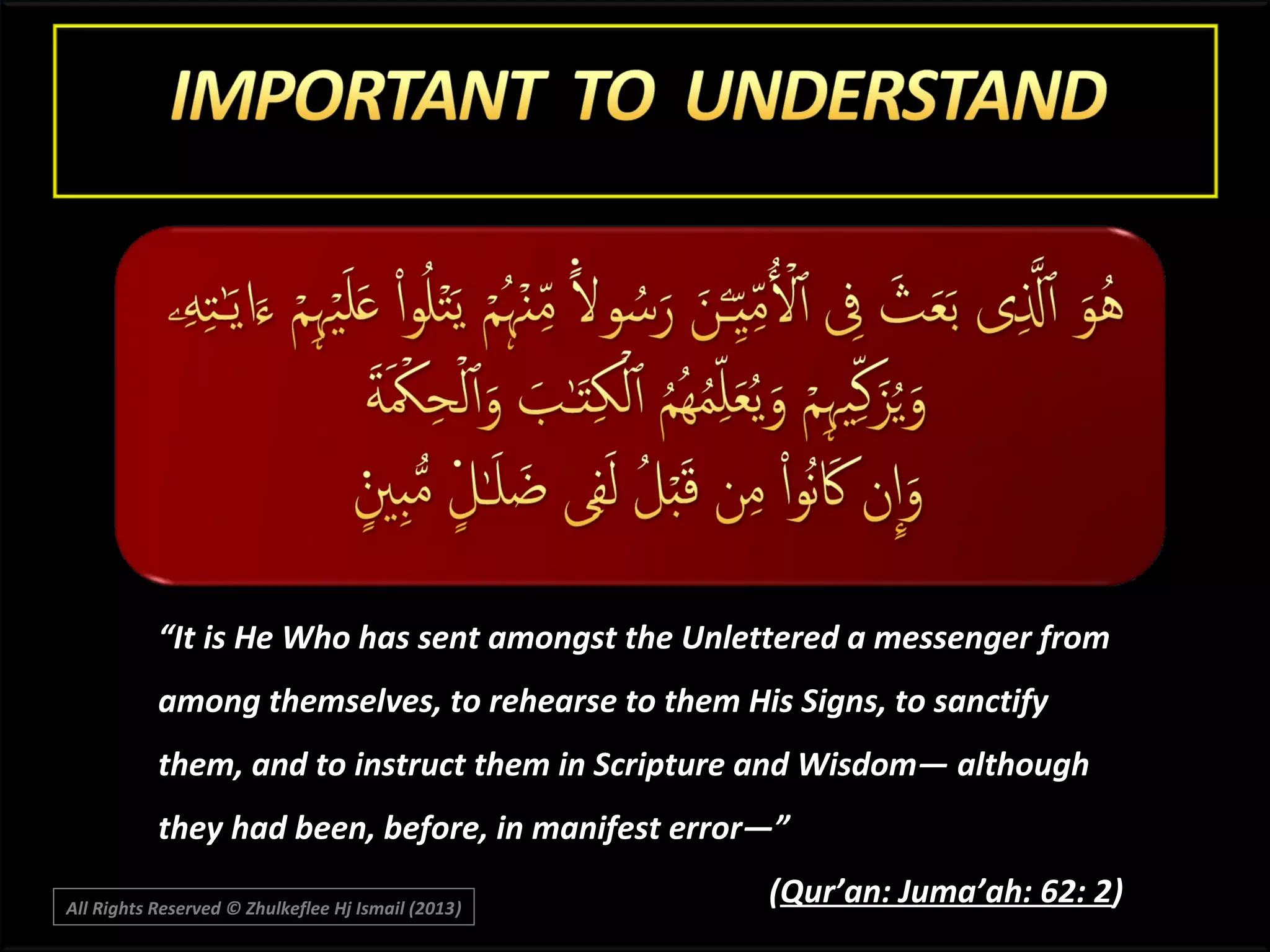 “It is He Who has sent amongst the Unlettered a messenger from
among themselves, to rehearse to them His Signs, to sanctify
them, and to instruct them in Scripture and Wisdom― although
they had been, before, in manifest error―”
All Rights Reserved © Zhulkeflee Hj Ismail (2013)
)

(Qur’an: Juma’ah: 62: 2)

 