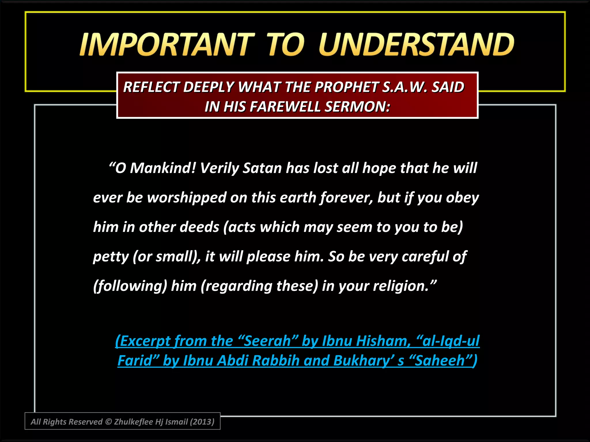 REFLECT DEEPLY WHAT THE PROPHET S.A.W. SAID
IN HIS FAREWELL SERMON:
“O Mankind! Verily Satan has lost all hope that he will
ever be worshipped on this earth forever, but if you obey
him in other deeds (acts which may seem to you to be)
petty (or small), it will please him. So be very careful of
(following) him (regarding these) in your religion.”
(Excerpt from the “Seerah” by Ibnu Hisham, “al-Iqd-ul
Farid” by Ibnu Abdi Rabbih and Bukhary’ s “Saheeh” )

All Rights Reserved © Zhulkeflee Hj Ismail (2013)
)

 