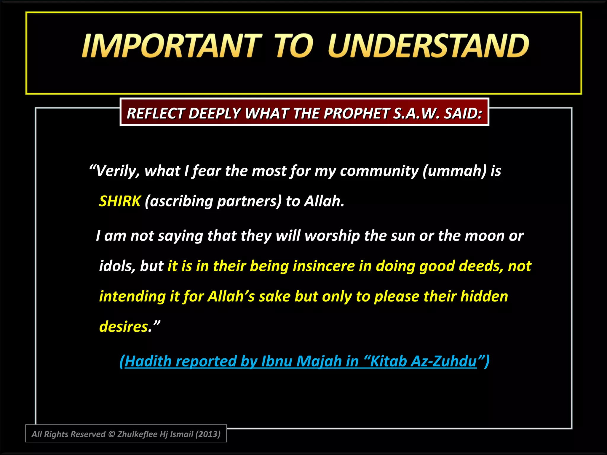 REFLECT DEEPLY WHAT THE PROPHET S.A.W. SAID:
“Verily, what I fear the most for my community (ummah) is
SHIRK (ascribing partners) to Allah.
I am not saying that they will worship the sun or the moon or
idols, but it is in their being insincere in doing good deeds, not
intending it for Allah’s sake but only to please their hidden
desires.”
(Hadith reported by Ibnu Majah in “Kitab Az-Zuhdu”)

All Rights Reserved © Zhulkeflee Hj Ismail (2013)
)

 