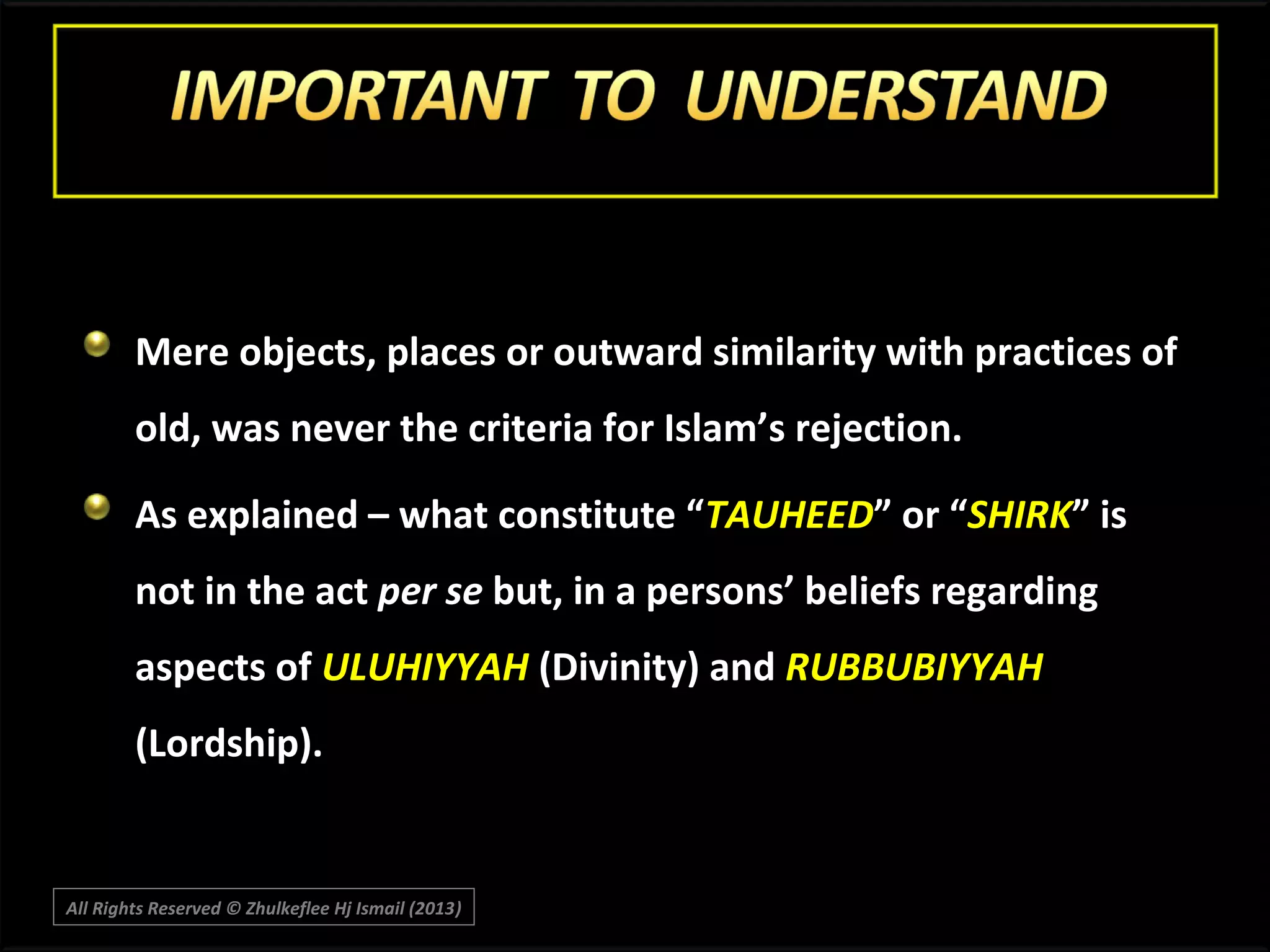 Mere objects, places or outward similarity with practices of
old, was never the criteria for Islam’s rejection.
As explained – what constitute “TAUHEED” or “SHIRK” is
not in the act per se but, in a persons’ beliefs regarding
aspects of ULUHIYYAH (Divinity) and RUBBUBIYYAH
(Lordship).

All Rights Reserved © Zhulkeflee Hj Ismail (2013)
)

 