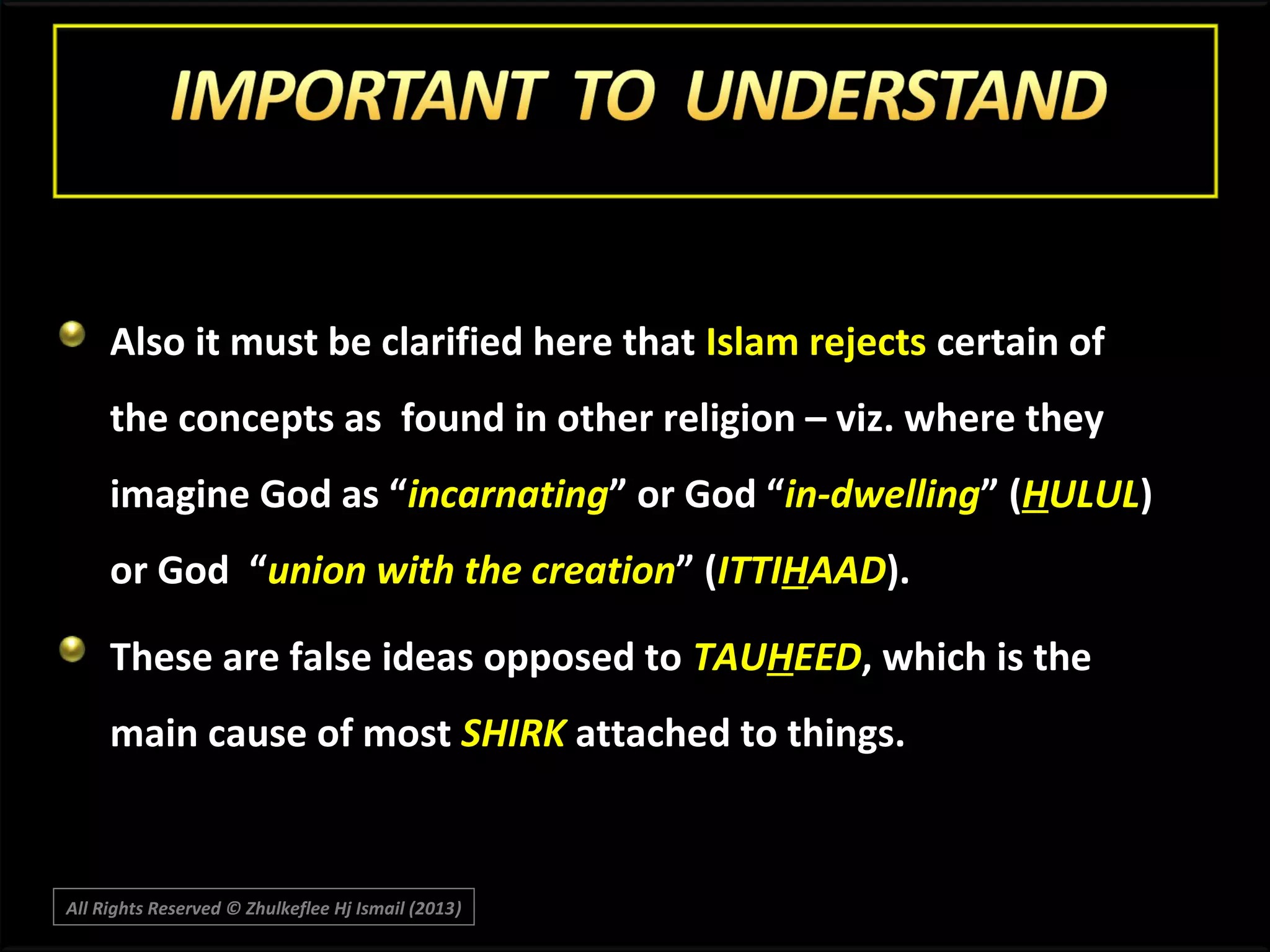 Also it must be clarified here that Islam rejects certain of
the concepts as found in other religion – viz. where they
imagine God as “incarnating” or God “in-dwelling” (HULUL)
or God “union with the creation” (ITTIHAAD).
These are false ideas opposed to TAUHEED, which is the
main cause of most SHIRK attached to things.

All Rights Reserved © Zhulkeflee Hj Ismail (2013)
)

 