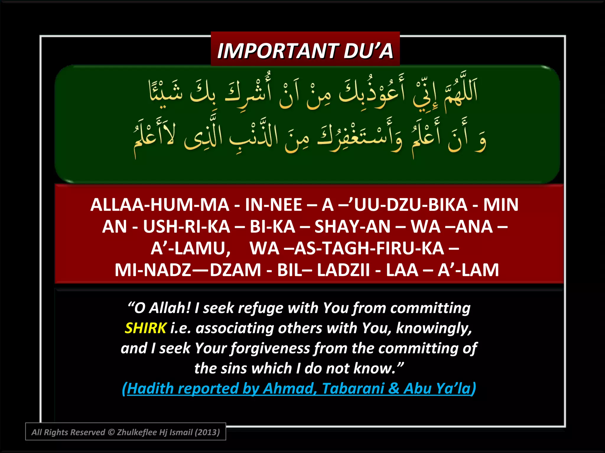 IMPORTANT DU’A

ALLAA-HUM-MA - IN-NEE – A –’UU-DZU-BIKA - MIN
AN - USH-RI-KA – BI-KA – SHAY-AN – WA –ANA –
A’-LAMU, WA –AS-TAGH-FIRU-KA –
MI-NADZ—DZAM - BIL– LADZII - LAA – A’-LAM
“O Allah! I seek refuge with You from committing
SHIRK i.e. associating others with You, knowingly,
and I seek Your forgiveness from the committing of
the sins which I do not know.”
(Hadith reported by Ahmad, Tabarani & Abu Ya’la)
All Rights Reserved © Zhulkeflee Hj Ismail (2013)
)

 