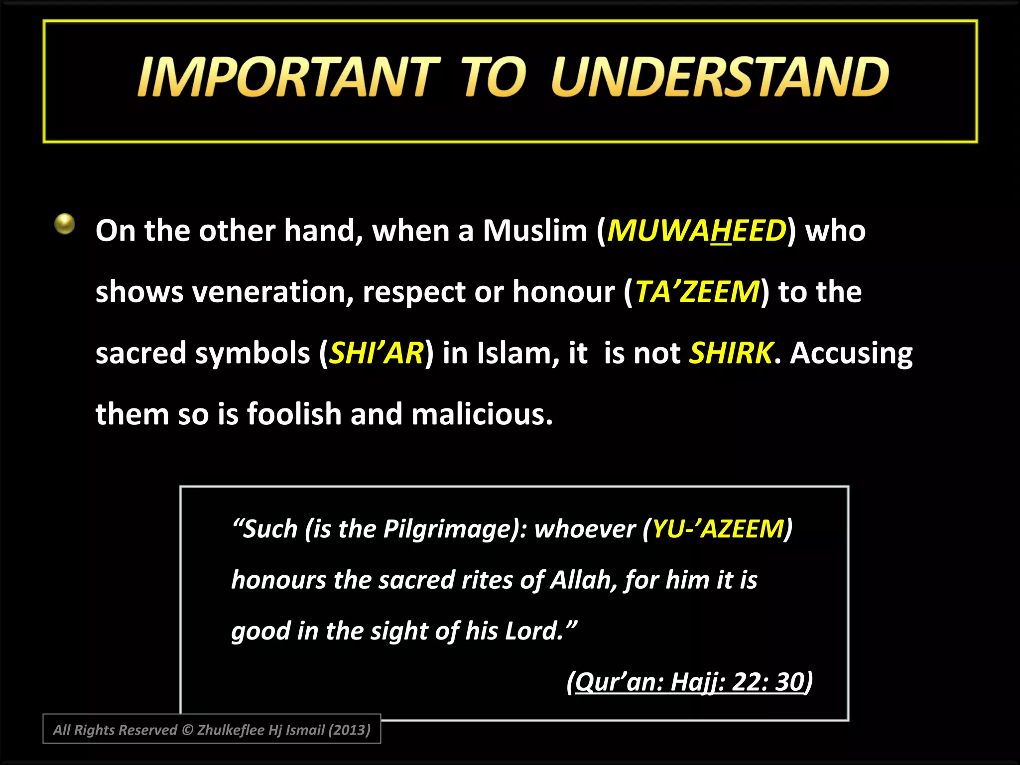 On the other hand, when a Muslim (MUWAHEED) who
shows veneration, respect or honour (TA’ZEEM) to the
sacred symbols (SHI’AR) in Islam, it is not SHIRK. Accusing
them so is foolish and malicious.
“Such (is the Pilgrimage): whoever (YU-’AZEEM)
honours the sacred rites of Allah, for him it is
good in the sight of his Lord.”
(Qur’an: Hajj: 22: 30)
All Rights Reserved © Zhulkeflee Hj Ismail (2013)
)

 
