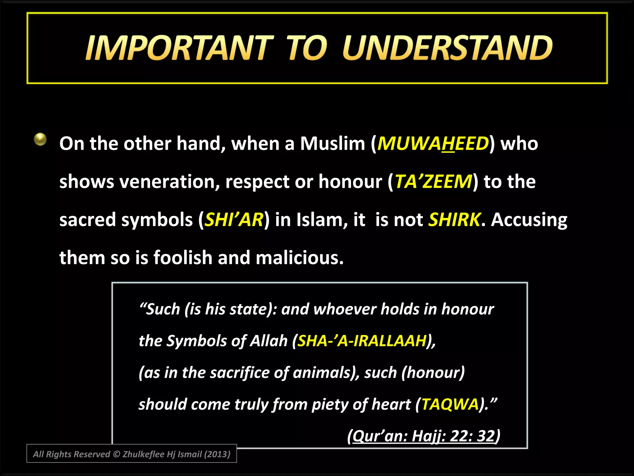 On the other hand, when a Muslim (MUWAHEED) who
shows veneration, respect or honour (TA’ZEEM) to the
sacred symbols (SHI’AR) in Islam, it is not SHIRK. Accusing
them so is foolish and malicious.
“Such (is his state): and whoever holds in honour
the Symbols of Allah (SHA-’A-IRALLAAH),
(as in the sacrifice of animals), such (honour)
should come truly from piety of heart (TAQWA).”
(Qur’an: Hajj: 22: 32)
All Rights Reserved © Zhulkeflee Hj Ismail (2013)
)

 