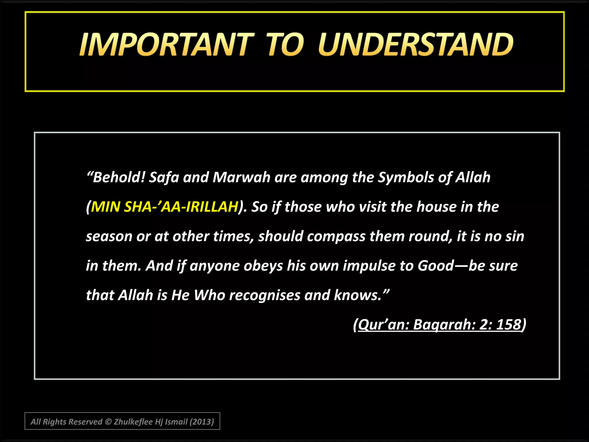 “Behold! Safa and Marwah are among the Symbols of Allah
(MIN SHA-’AA-IRILLAH). So if those who visit the house in the
season or at other times, should compass them round, it is no sin
in them. And if anyone obeys his own impulse to Good―be sure
that Allah is He Who recognises and knows.”
(Qur’an: Baqarah: 2: 158)

All Rights Reserved © Zhulkeflee Hj Ismail (2013)
)

 
