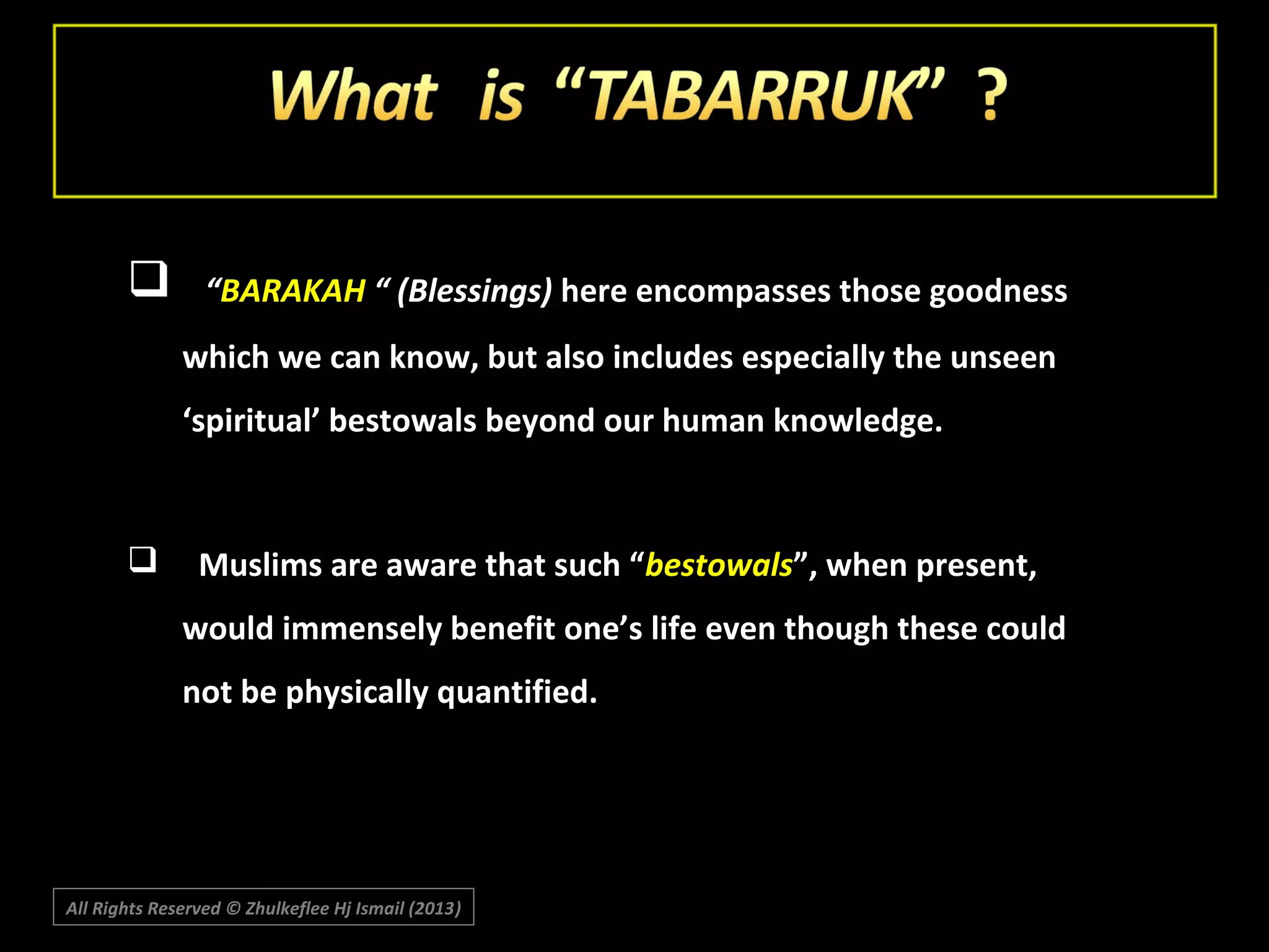 

“BARAKAH “ (Blessings) here encompasses those goodness
which we can know, but also includes especially the unseen
‘spiritual’ bestowals beyond our human knowledge.



Muslims are aware that such “bestowals”, when present,
would immensely benefit one’s life even though these could
not be physically quantified.

All Rights Reserved © Zhulkeflee Hj Ismail (2013)
)

 