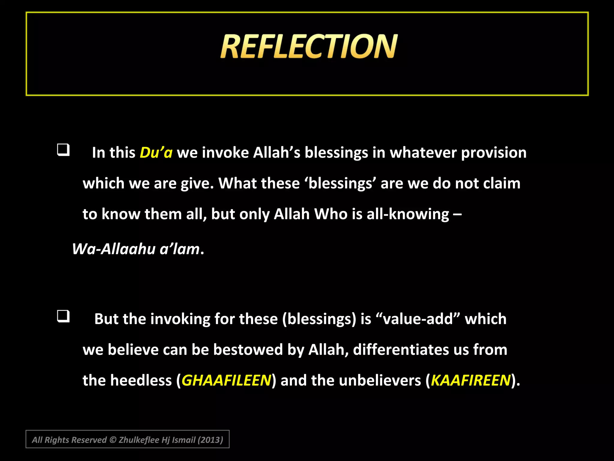 

In this Du’a we invoke Allah’s blessings in whatever provision
which we are give. What these ‘blessings’ are we do not claim
to know them all, but only Allah Who is all-knowing –
Wa-Allaahu a’lam.



But the invoking for these (blessings) is “value-add” which
we believe can be bestowed by Allah, differentiates us from
the heedless (GHAAFILEEN) and the unbelievers (KAAFIREEN).

All Rights Reserved © Zhulkeflee Hj Ismail (2013)
)

 