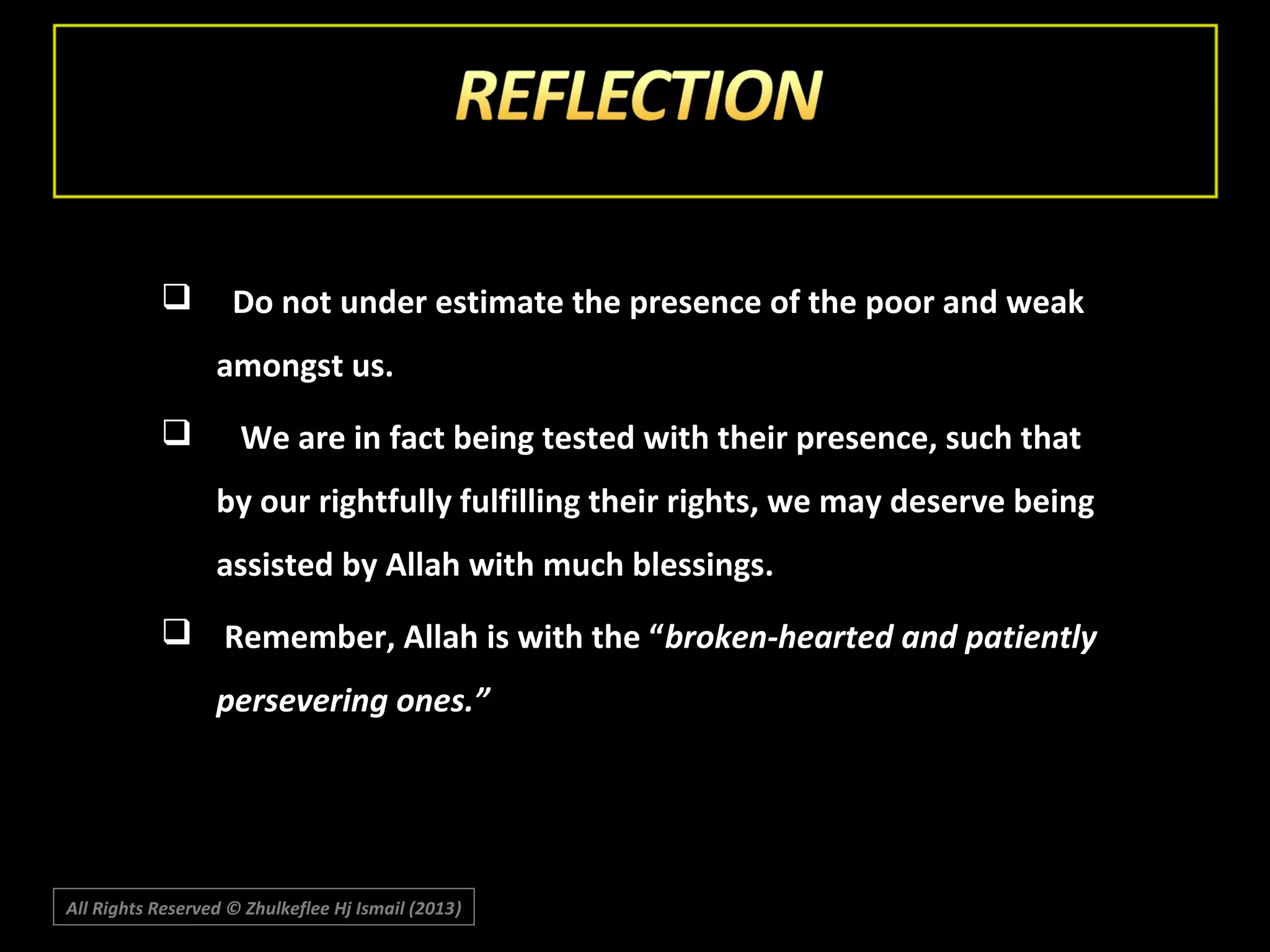 

Do not under estimate the presence of the poor and weak
amongst us.



We are in fact being tested with their presence, such that
by our rightfully fulfilling their rights, we may deserve being
assisted by Allah with much blessings.

 Remember, Allah is with the “broken-hearted and patiently
persevering ones.”

All Rights Reserved © Zhulkeflee Hj Ismail (2013)
)

 