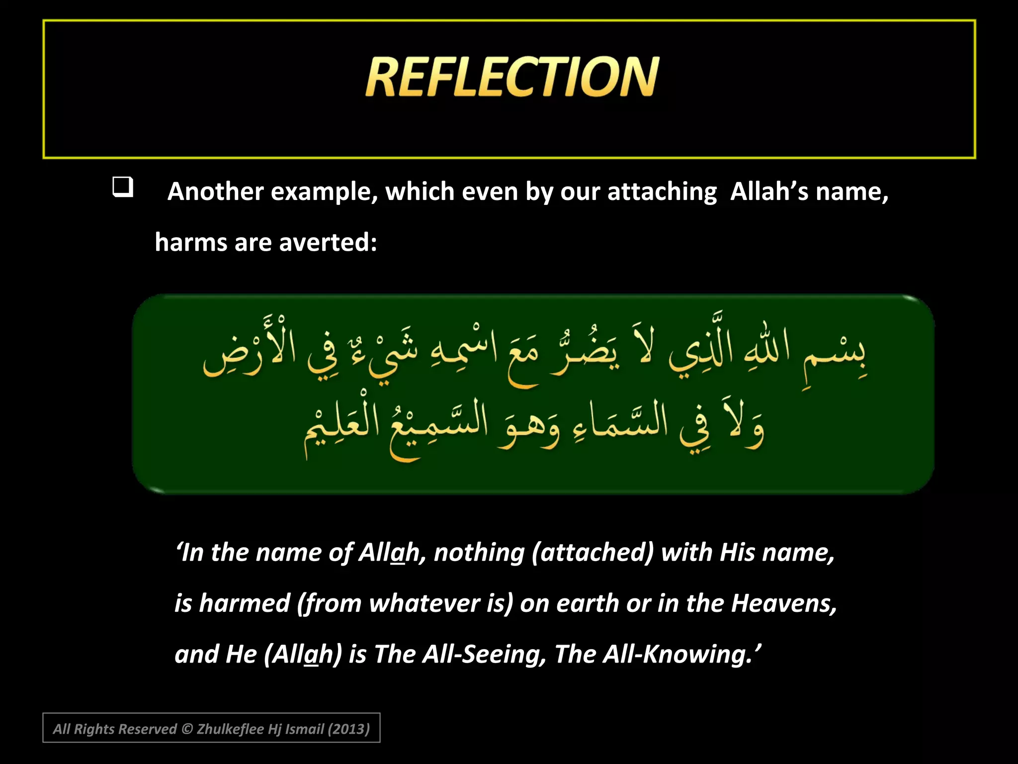 

Another example, which even by our attaching Allah’s name,
harms are averted:

‘In the name of Allah, nothing (attached) with His name,
is harmed (from whatever is) on earth or in the Heavens,
and He (Allah) is The All-Seeing, The All-Knowing.’
All Rights Reserved © Zhulkeflee Hj Ismail (2013)
)

 