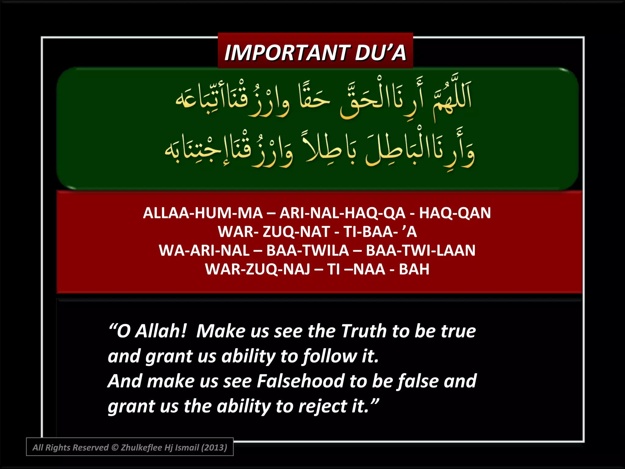 IMPORTANT DU’A

ALLAA-HUM-MA – ARI-NAL-HAQ-QA - HAQ-QAN
WAR- ZUQ-NAT - TI-BAA- ’A
WA-ARI-NAL – BAA-TWILA – BAA-TWI-LAAN
WAR-ZUQ-NAJ – TI –NAA - BAH

“O Allah! Make us see the Truth to be true
and grant us ability to follow it.
And make us see Falsehood to be false and
grant us the ability to reject it.”
All Rights Reserved © Zhulkeflee Hj Ismail (2013)
)

 