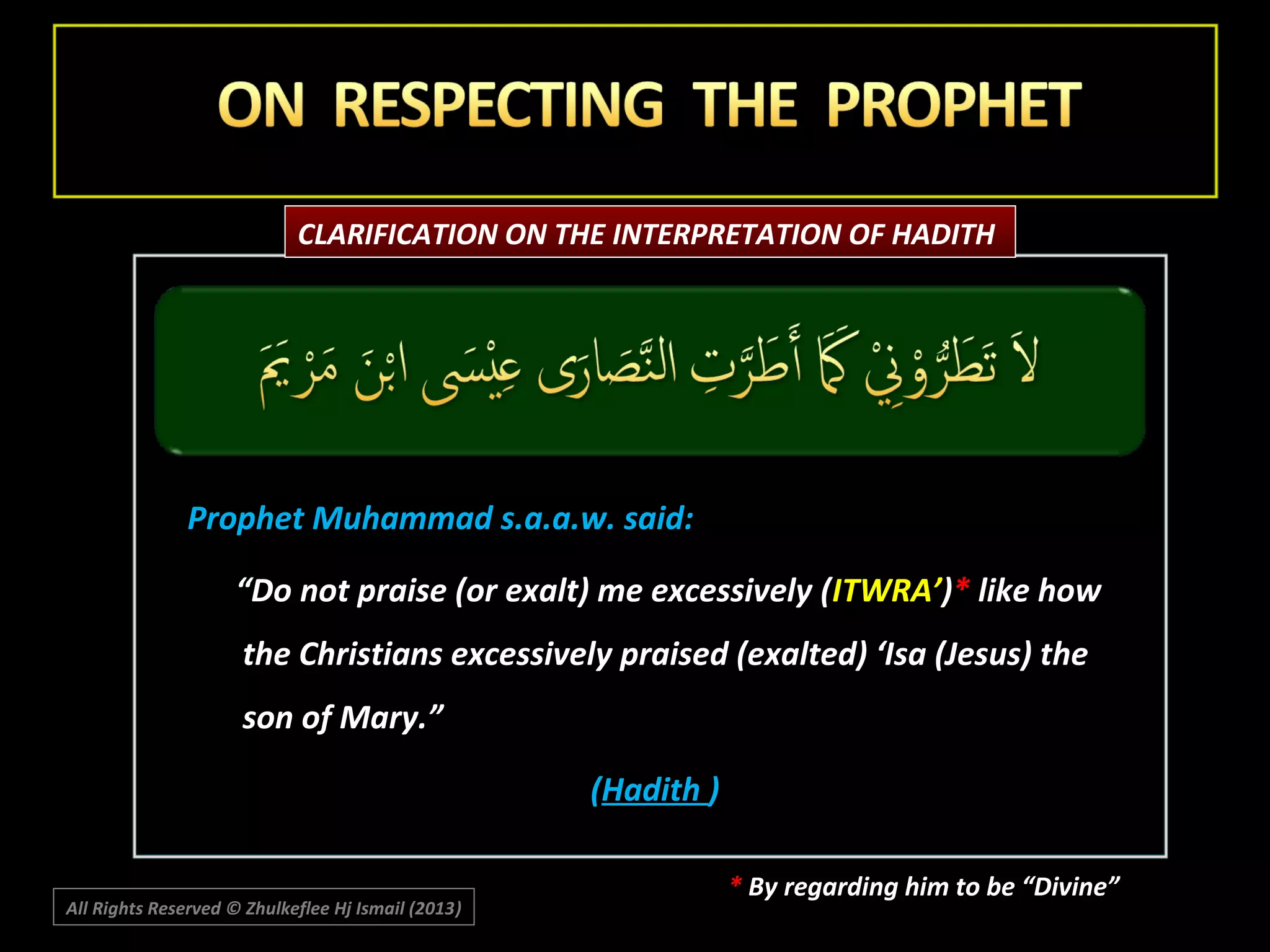 CLARIFICATION ON THE INTERPRETATION OF HADITH

Prophet Muhammad s.a.a.w. said:
“Do not praise (or exalt) me excessively (ITWRA’)* like how
the Christians excessively praised (exalted) ‘Isa (Jesus) the
son of Mary.”
(Hadith )
All Rights Reserved © Zhulkeflee Hj Ismail (2013)
)

* By regarding him to be “Divine”

 