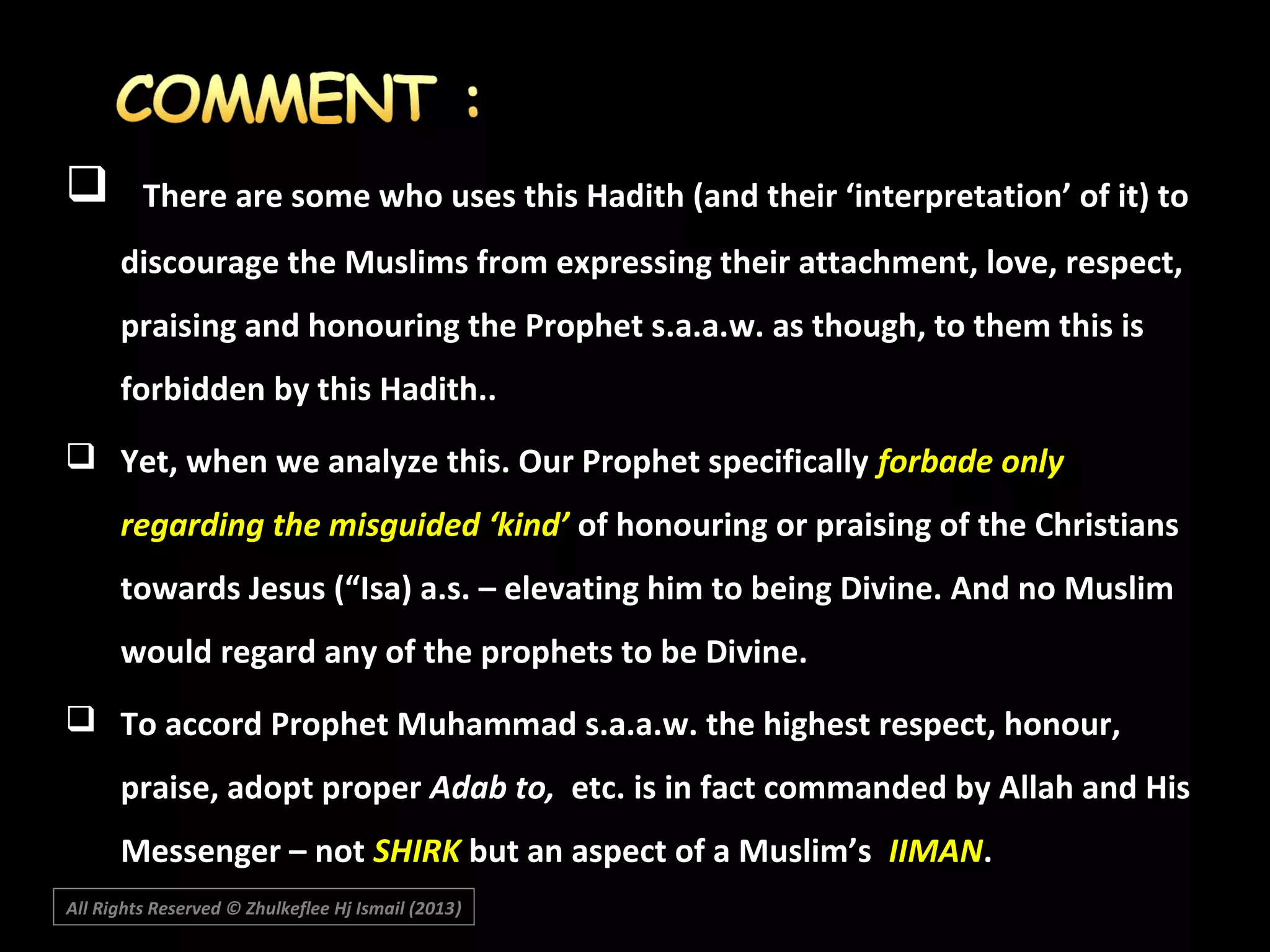 

There are some who uses this Hadith (and their ‘interpretation’ of it) to
discourage the Muslims from expressing their attachment, love, respect,
praising and honouring the Prophet s.a.a.w. as though, to them this is
forbidden by this Hadith..

 Yet, when we analyze this. Our Prophet specifically forbade only
regarding the misguided ‘kind’ of honouring or praising of the Christians
towards Jesus (“Isa) a.s. – elevating him to being Divine. And no Muslim
would regard any of the prophets to be Divine.
 To accord Prophet Muhammad s.a.a.w. the highest respect, honour,
praise, adopt proper Adab to, etc. is in fact commanded by Allah and His
Messenger – not SHIRK but an aspect of a Muslim’s IIMAN.
All Rights Reserved © Zhulkeflee Hj Ismail (2013)
)

 
