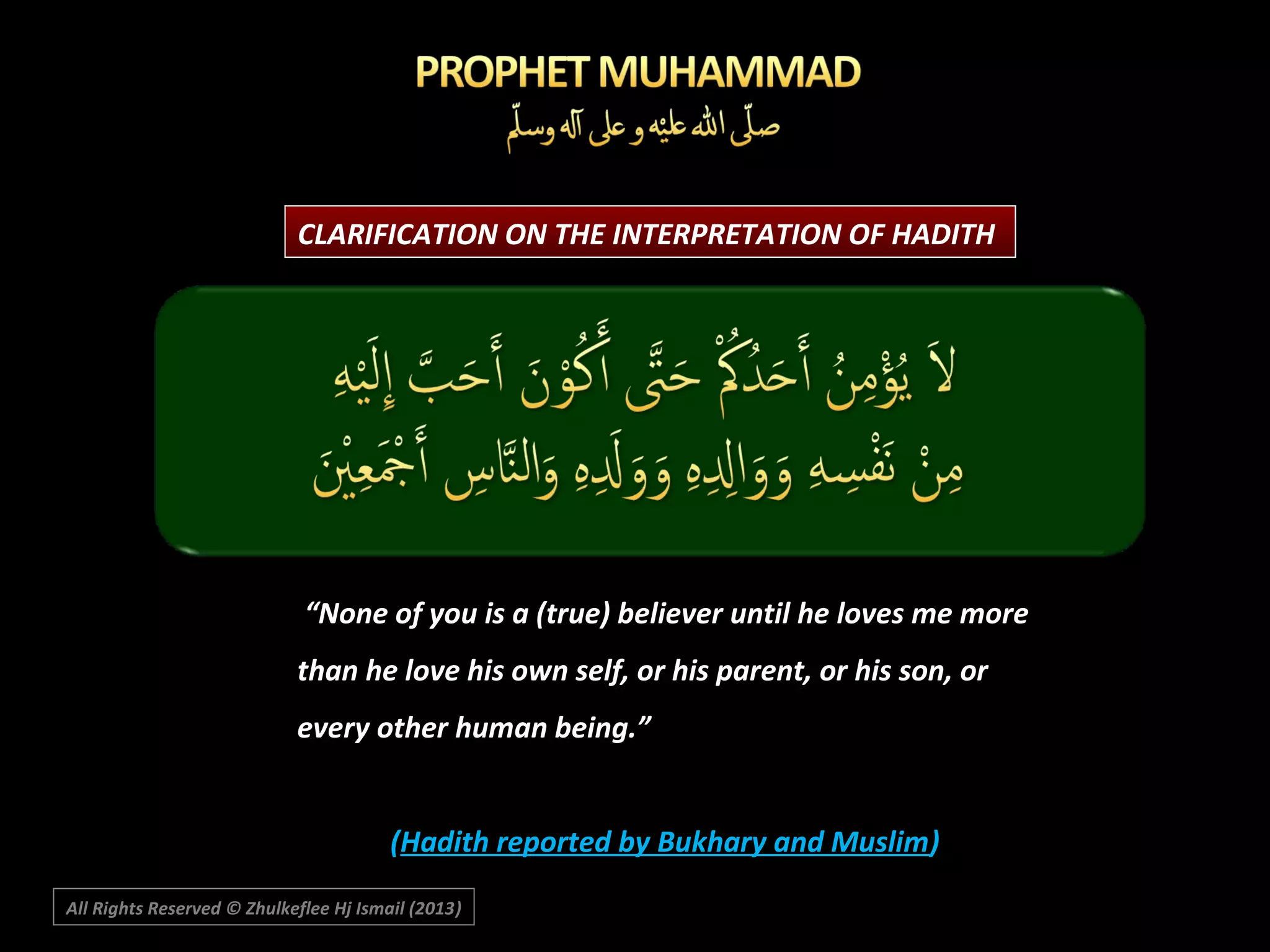 CLARIFICATION ON THE INTERPRETATION OF HADITH

“None of you is a (true) believer until he loves me more
than he love his own self, or his parent, or his son, or
every other human being.”
(Hadith reported by Bukhary and Muslim)
All Rights Reserved © Zhulkeflee Hj Ismail (2013)
)

 