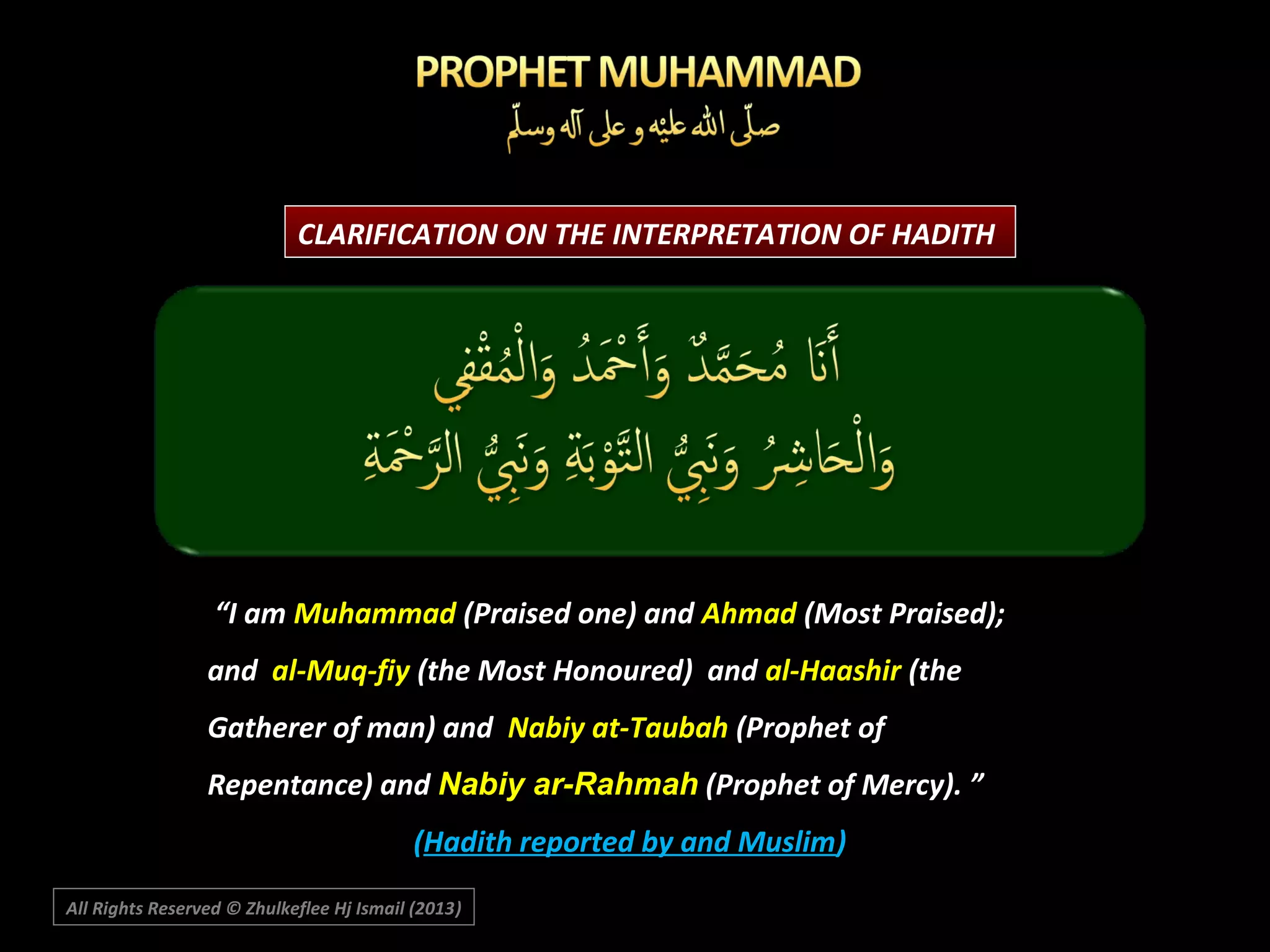 CLARIFICATION ON THE INTERPRETATION OF HADITH

“I am Muhammad (Praised one) and Ahmad (Most Praised);
and al-Muq-fiy (the Most Honoured) and al-Haashir (the
Gatherer of man) and Nabiy at-Taubah (Prophet of
Repentance) and Nabiy ar-Rahmah (Prophet of Mercy). ”
(Hadith reported by and Muslim)
All Rights Reserved © Zhulkeflee Hj Ismail (2013)
)

 