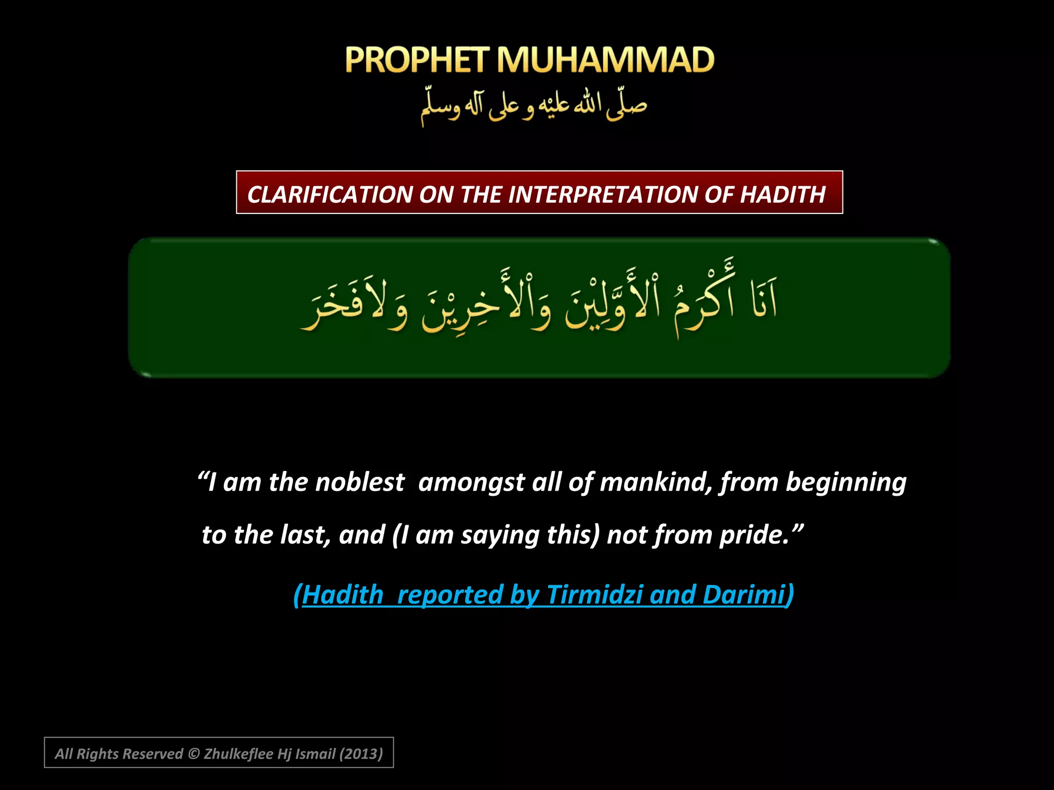 CLARIFICATION ON THE INTERPRETATION OF HADITH

“I am the noblest amongst all of mankind, from beginning
to the last, and (I am saying this) not from pride.”
(Hadith reported by Tirmidzi and Darimi)

All Rights Reserved © Zhulkeflee Hj Ismail (2013)
)

 