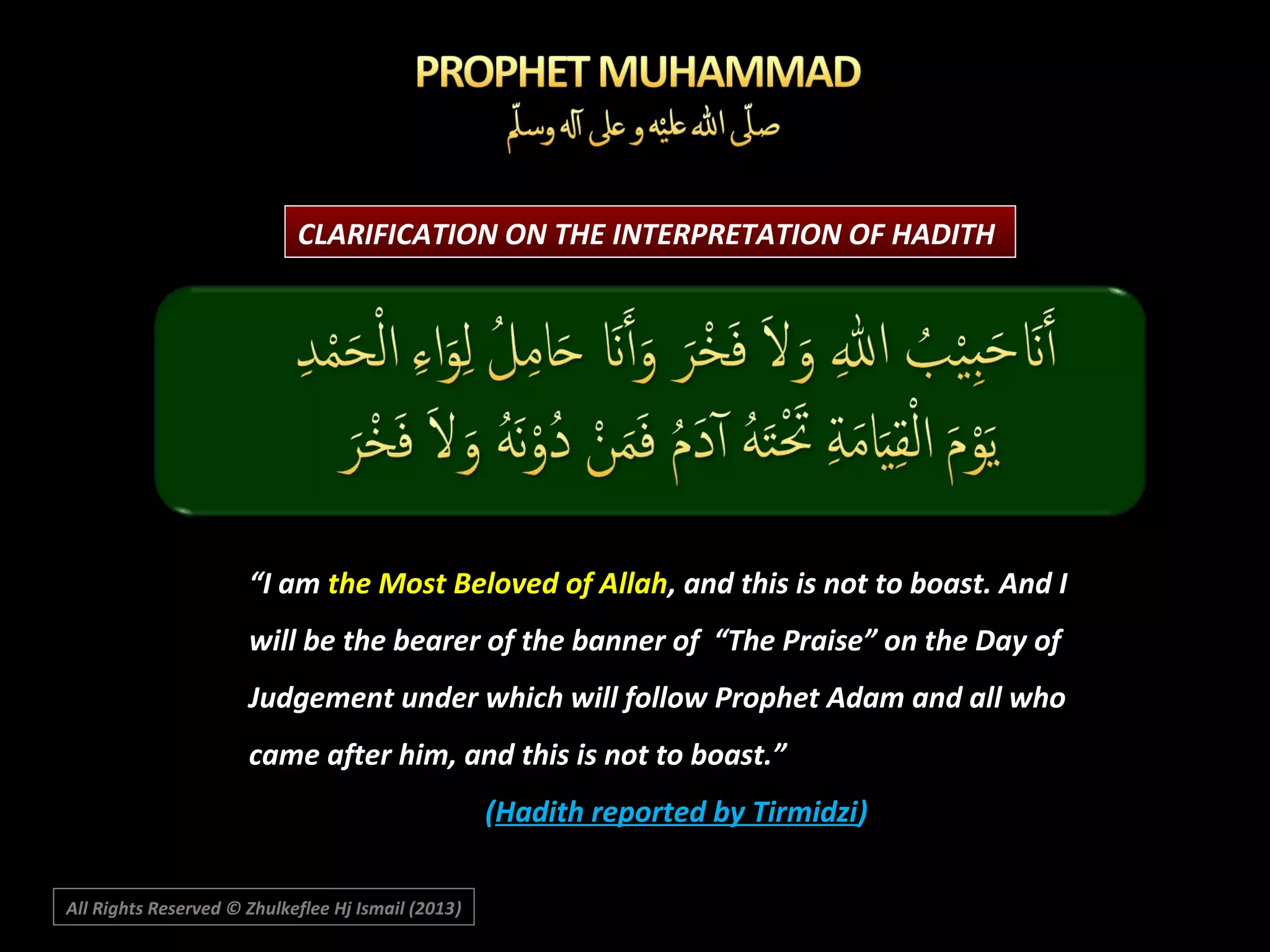 CLARIFICATION ON THE INTERPRETATION OF HADITH

“I am the Most Beloved of Allah, and this is not to boast. And I
will be the bearer of the banner of “The Praise” on the Day of
Judgement under which will follow Prophet Adam and all who
came after him, and this is not to boast.”
(Hadith reported by Tirmidzi)
All Rights Reserved © Zhulkeflee Hj Ismail (2013)
)

 
