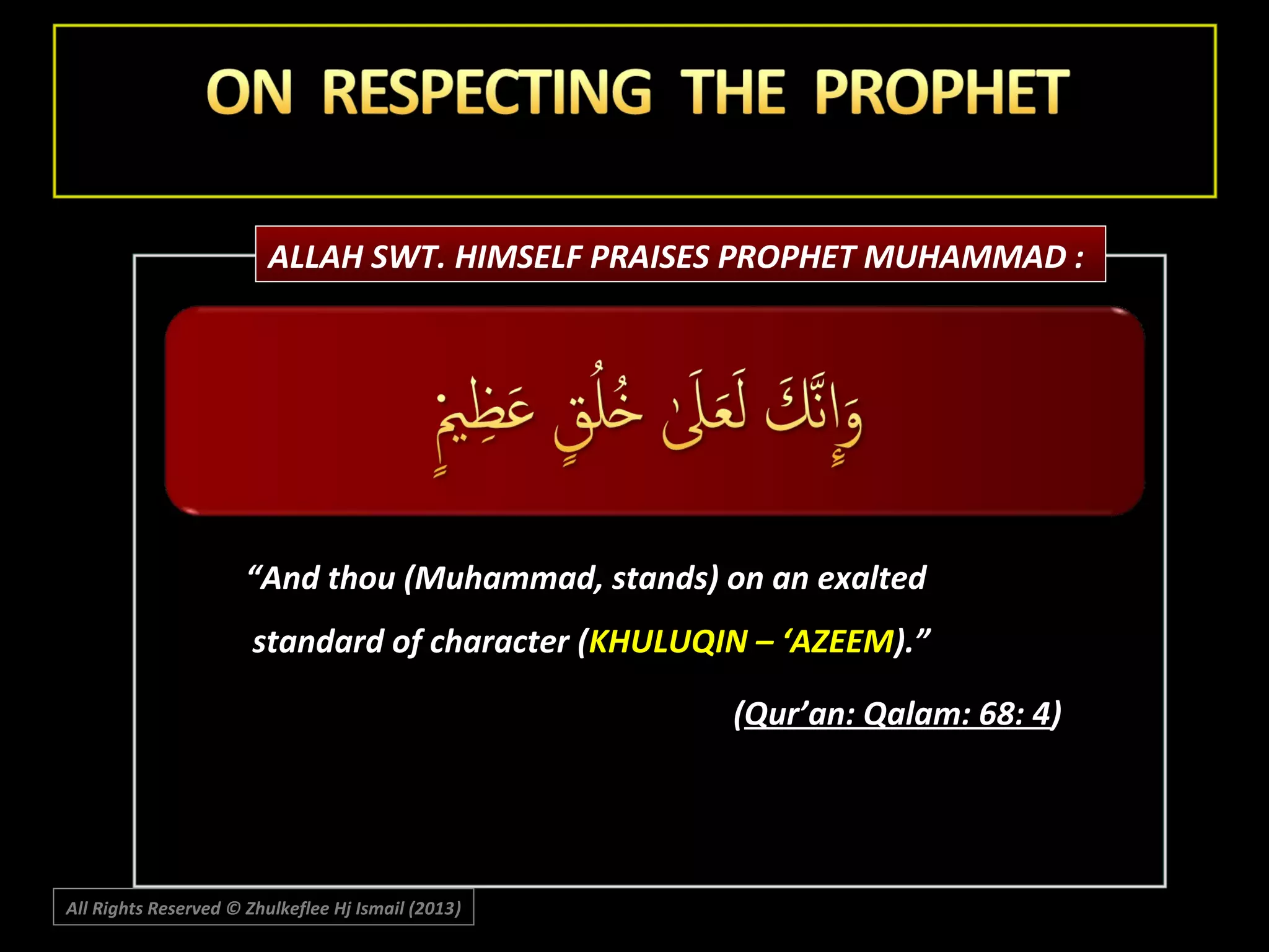ALLAH SWT. HIMSELF PRAISES PROPHET MUHAMMAD :

“And thou (Muhammad, stands) on an exalted
standard of character (KHULUQIN – ‘AZEEM).”
(Qur’an: Qalam: 68: 4)

All Rights Reserved © Zhulkeflee Hj Ismail (2013)
)

 