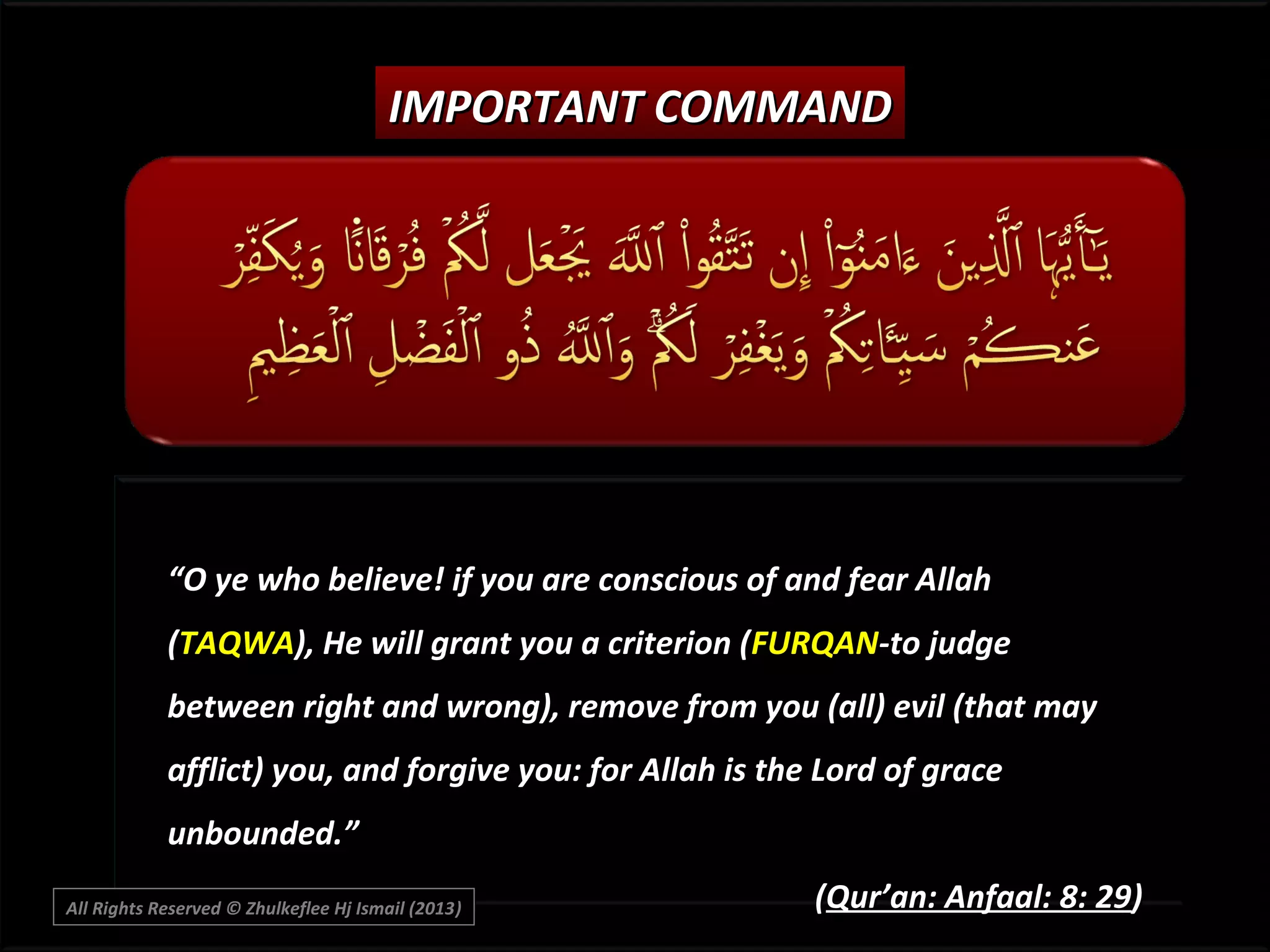 IMPORTANT COMMAND

“O ye who believe! if you are conscious of and fear Allah
(TAQWA), He will grant you a criterion (FURQAN-to judge
between right and wrong), remove from you (all) evil (that may
afflict) you, and forgive you: for Allah is the Lord of grace
unbounded.”
All Rights Reserved © Zhulkeflee Hj Ismail (2013)
)

(Qur’an: Anfaal: 8: 29)

 