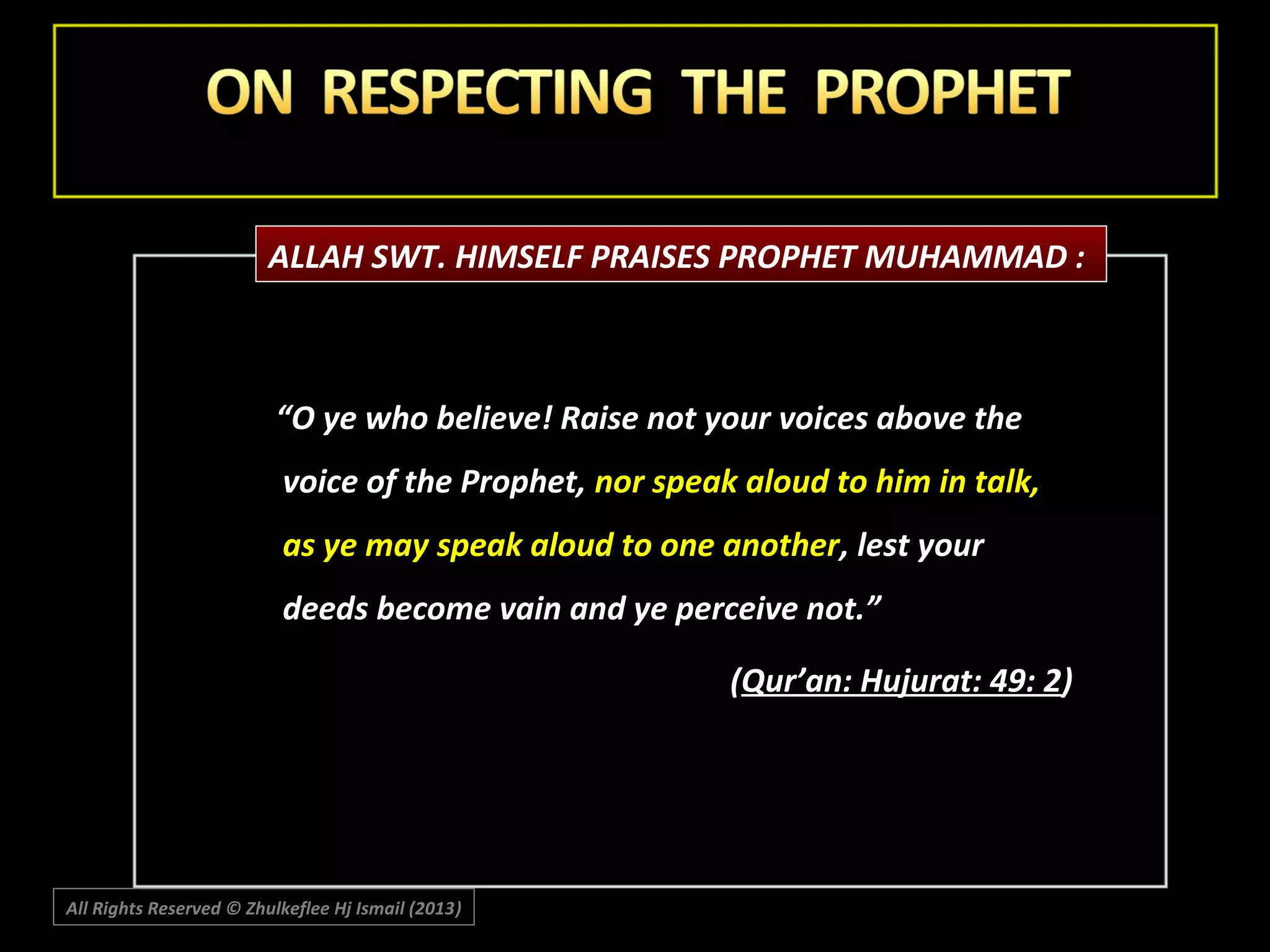 ALLAH SWT. HIMSELF PRAISES PROPHET MUHAMMAD :

“O ye who believe! Raise not your voices above the
voice of the Prophet, nor speak aloud to him in talk,
as ye may speak aloud to one another, lest your
deeds become vain and ye perceive not.”
(Qur’an: Hujurat: 49: 2)

All Rights Reserved © Zhulkeflee Hj Ismail (2013)
)

 
