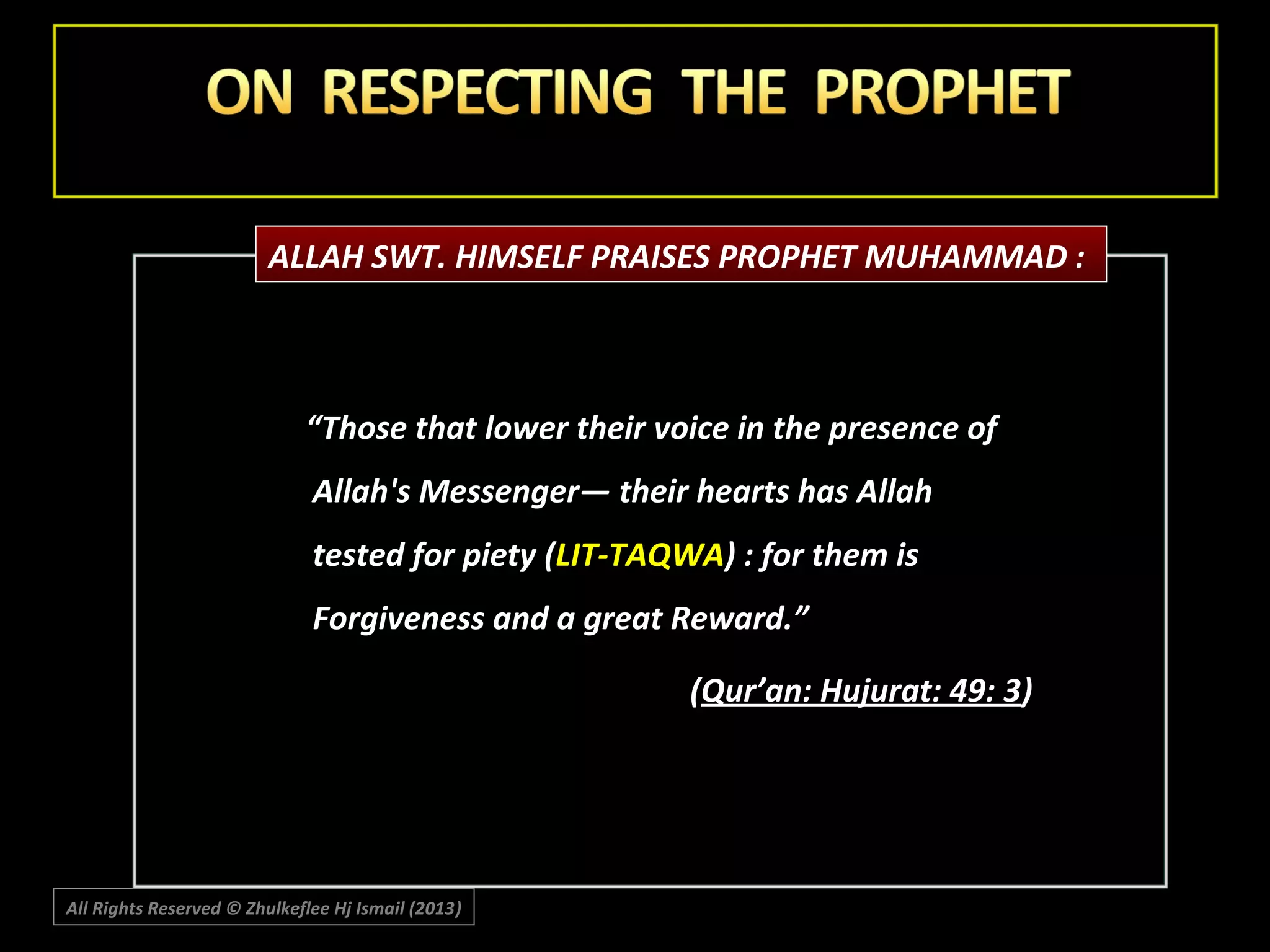 ALLAH SWT. HIMSELF PRAISES PROPHET MUHAMMAD :

“Those that lower their voice in the presence of
Allah's Messenger― their hearts has Allah
tested for piety (LIT-TAQWA) : for them is
Forgiveness and a great Reward.”
(Qur’an: Hujurat: 49: 3)

All Rights Reserved © Zhulkeflee Hj Ismail (2013)
)

 